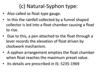 (c) Natural-Syphon type:
• Also called as float type gauge.
• In this the rainfall collected by a funnel shaped
collector is led into a float chamber causing a float
to rise.
• Due to this, a pen attached to the float through a
lever records the elevation of float driven by
clockwork mechanism.
• A syphon arrangement empties the float chamber
when float reaches the maximum preset value.
• Its details are prescribed in IS: 5235-1969
 