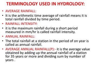 TERMINOLOGY USED IN HYDROLOGY:
• AVERAGE RAINFALL:
• It is the arithmetic time average of rainfall means it is
total rainfall divided by time period.
• RAINFALL INTENSITY:
• it is the maximum rainfall during a short period
measured in mm/hr is called rainfall intensity.
• ANNUAL RAINFALL:
• The total rainfall at a station in the period of on year is
called as annual rainfall.
• AVERAGE ANNUAL RAINFALL(P):- it is the average value
obtained by adding up the annual rainfall of a station
for 35 years or more and dividing sum by number of
years .
 