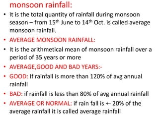 monsoon rainfall:
• It is the total quantity of rainfall during monsoon
season – from 15th June to 14th Oct. is called average
monsoon rainfall.
• AVERAGE MONSOON RAINFALL:
• It is the arithmetical mean of monsoon rainfall over a
period of 35 years or more
• AVERAGE,GOOD AND BAD YEARS:-
• GOOD: If rainfall is more than 120% of avg annual
rainfall
• BAD: if rainfall is less than 80% of avg annual rainfall
• AVERAGE OR NORMAL: if rain fall is +- 20% of the
average rainfall it is called average rainfall
 
