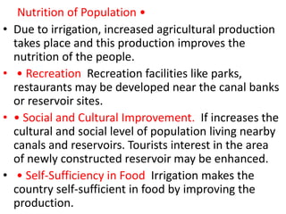 Nutrition of Population •
• Due to irrigation, increased agricultural production
takes place and this production improves the
nutrition of the people.
• • Recreation Recreation facilities like parks,
restaurants may be developed near the canal banks
or reservoir sites.
• • Social and Cultural Improvement. If increases the
cultural and social level of population living nearby
canals and reservoirs. Tourists interest in the area
of newly constructed reservoir may be enhanced.
• • Self-Sufficiency in Food Irrigation makes the
country self-sufficient in food by improving the
production.
 