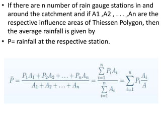.• If there are n number of rain gauge stations in and
around the catchment and if A1 ,A2 , . . . ,An are the
respective influence areas of Thiessen Polygon, then
the average rainfall is given by
• P= rainfall at the respective station.
 