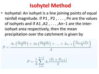 Isohytel Method
• Isohyetal: An isohyet is a line joining points of equal
rainfall magnitude. If P1 , P2 , . . . , Pn are the values
of isohyets and if A1 ,A2 , . . . ,An−1 are the inter-
isohyet area respectively, then the mean
precipitation over the catchment is given by
 