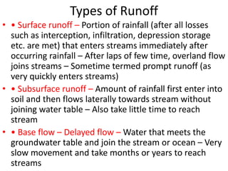 Types of Runoff
• • Surface runoff – Portion of rainfall (after all losses
such as interception, infiltration, depression storage
etc. are met) that enters streams immediately after
occurring rainfall – After laps of few time, overland flow
joins streams – Sometime termed prompt runoff (as
very quickly enters streams)
• • Subsurface runoff – Amount of rainfall first enter into
soil and then flows laterally towards stream without
joining water table – Also take little time to reach
stream
• • Base flow – Delayed flow – Water that meets the
groundwater table and join the stream or ocean – Very
slow movement and take months or years to reach
streams
 