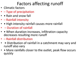 Factors affecting runoff
• Climatic factors
• – Type of precipitation
• • Rain and snow fall
• – Rainfall intensity
• • High intensity rainfall causes more rainfall
• – Duration of rainfall
• • When duration increases, infiltration capacity
decreases resulting more runoff
• – Rainfall distribution
• • Distribution of rainfall in a catchment may vary and
runoff also vary
• • More rainfalls closer to the outlet, peak flow occurs
quickly
 