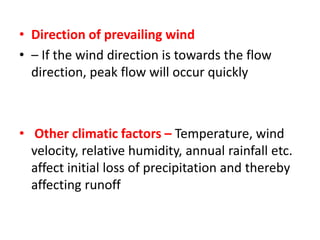 .• Direction of prevailing wind
• – If the wind direction is towards the flow
direction, peak flow will occur quickly
• Other climatic factors – Temperature, wind
velocity, relative humidity, annual rainfall etc.
affect initial loss of precipitation and thereby
affecting runoff
 