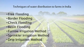 Techniquesof waterdistribution tofarmsin India
• Free Flooding
• Border Flooding
• Check Flooding
• Basin Flooding
• Furrow Irrigation Method
• Sprinkler Irrigation Method
• Drip Irrigation Method
 