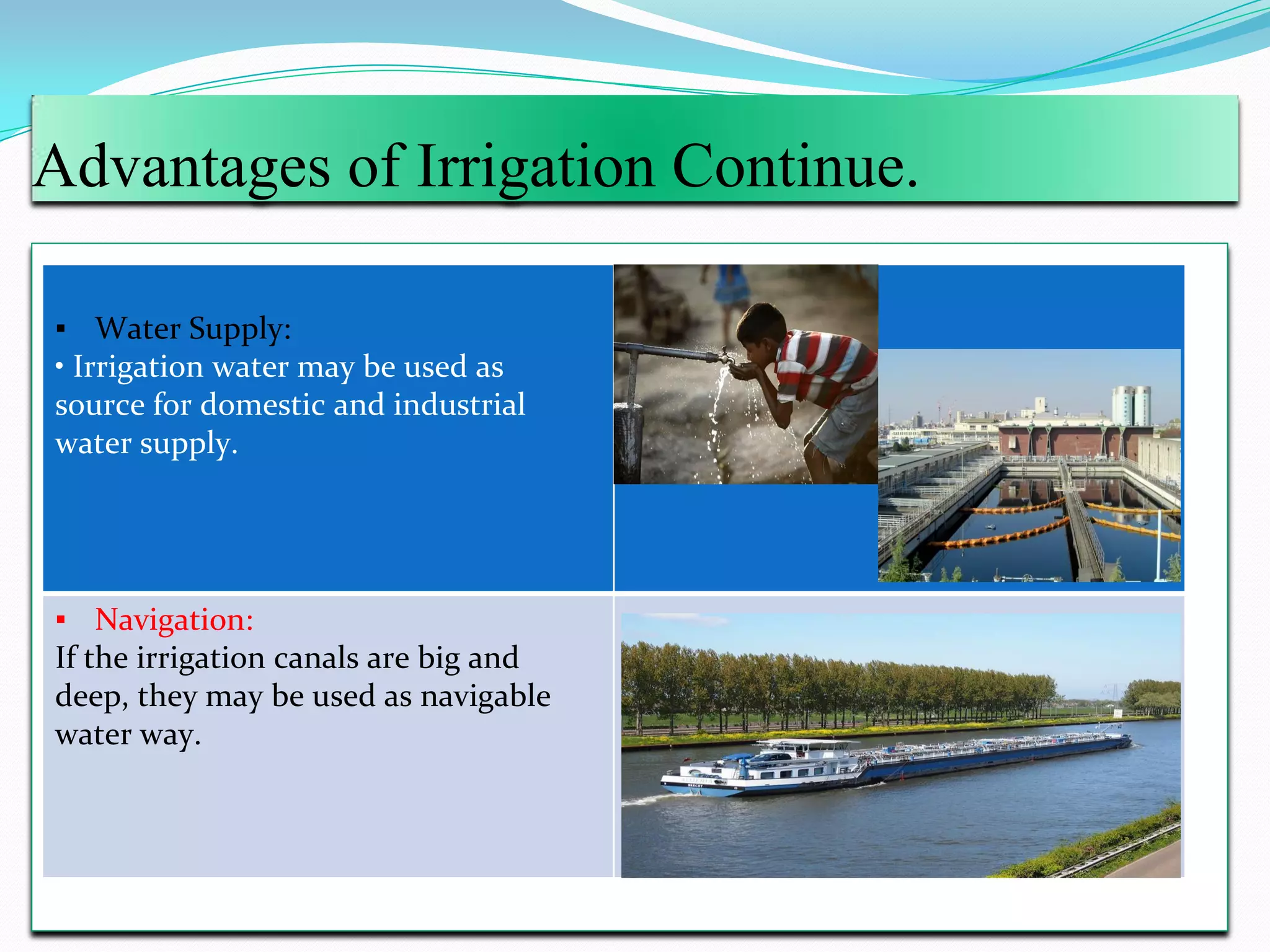Advantages of Irrigation Continue.
▪ Water Supply:
• Irrigation water may be used as
source for domestic and industrial
water supply.
▪ Navigation:
If the irrigation canals are big and
deep, they may be used as navigable
water way.
 