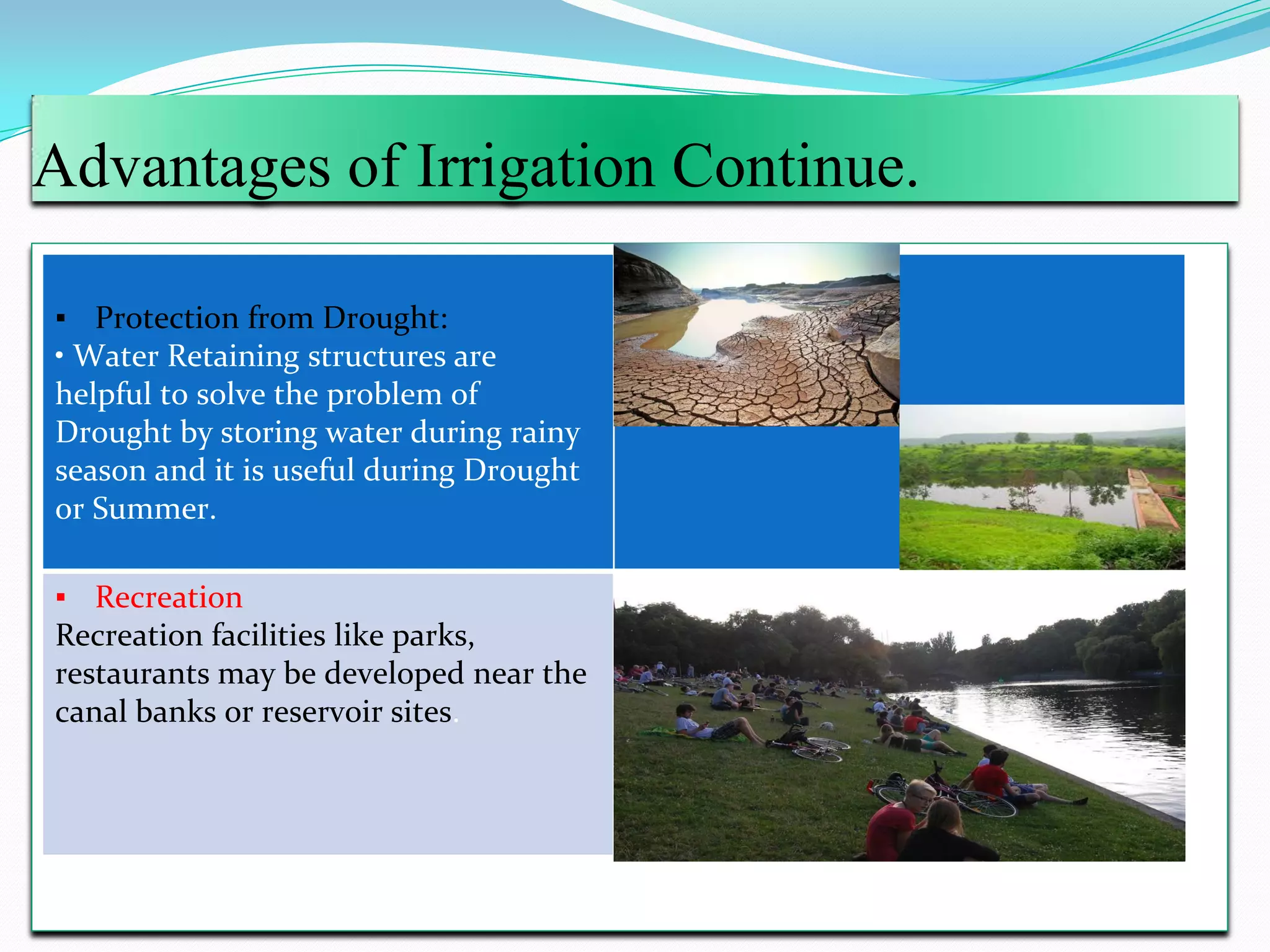 Advantages of Irrigation Continue.
▪ Protection from Drought:
• Water Retaining structures are
helpful to solve the problem of
Drought by storing water during rainy
season and it is useful during Drought
or Summer.
▪ Recreation
Recreation facilities like parks,
restaurants may be developed near the
canal banks or reservoir sites.
 