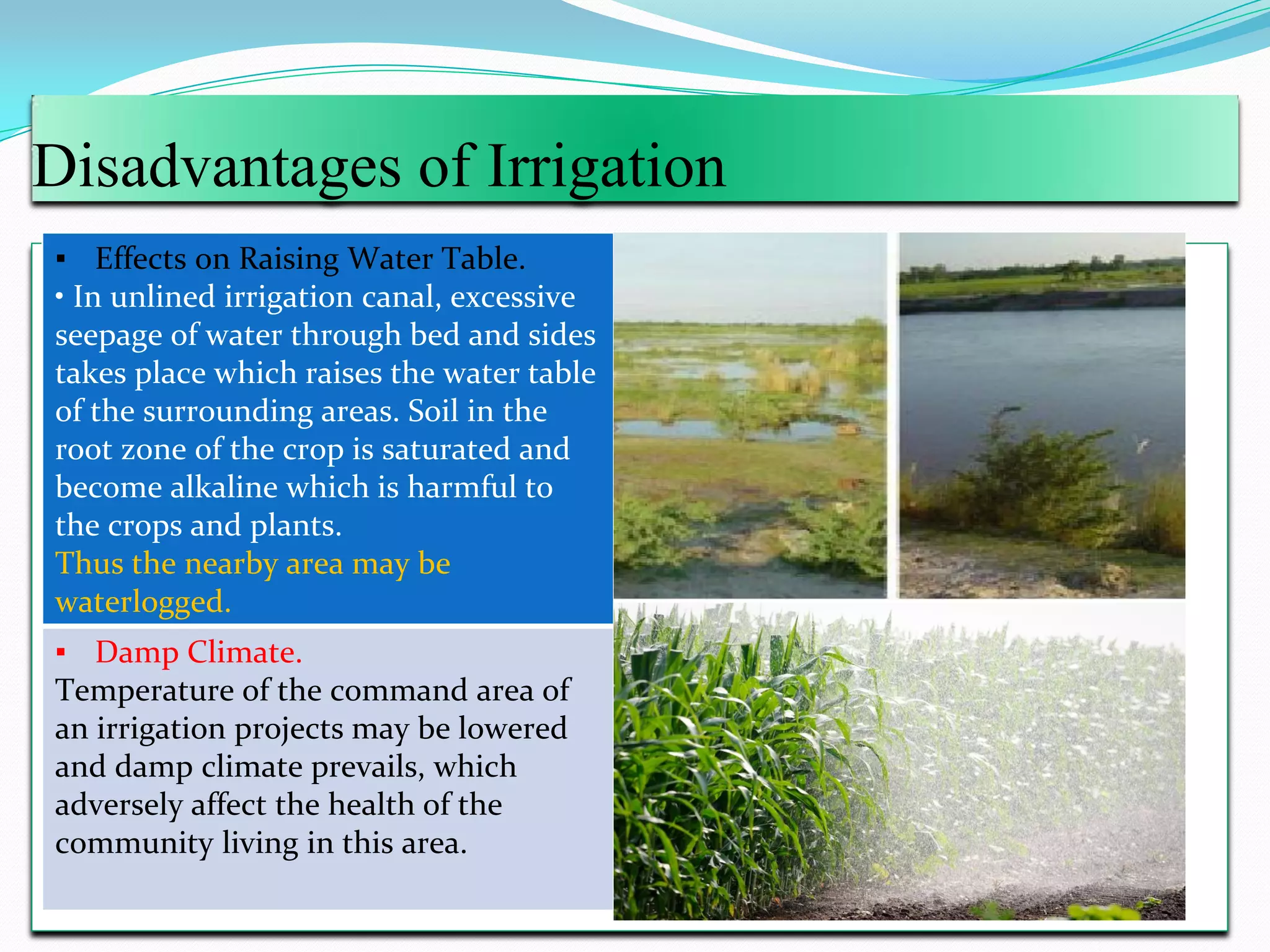 Disadvantages of Irrigation
▪ Effects on Raising Water Table.
• In unlined irrigation canal, excessive
seepage of water through bed and sides
takes place which raises the water table
of the surrounding areas. Soil in the
root zone of the crop is saturated and
become alkaline which is harmful to
the crops and plants.
Thus the nearby area may be
waterlogged.
▪ Damp Climate.
Temperature of the command area of
an irrigation projects may be lowered
and damp climate prevails, which
adversely affect the health of the
community living in this area.
 