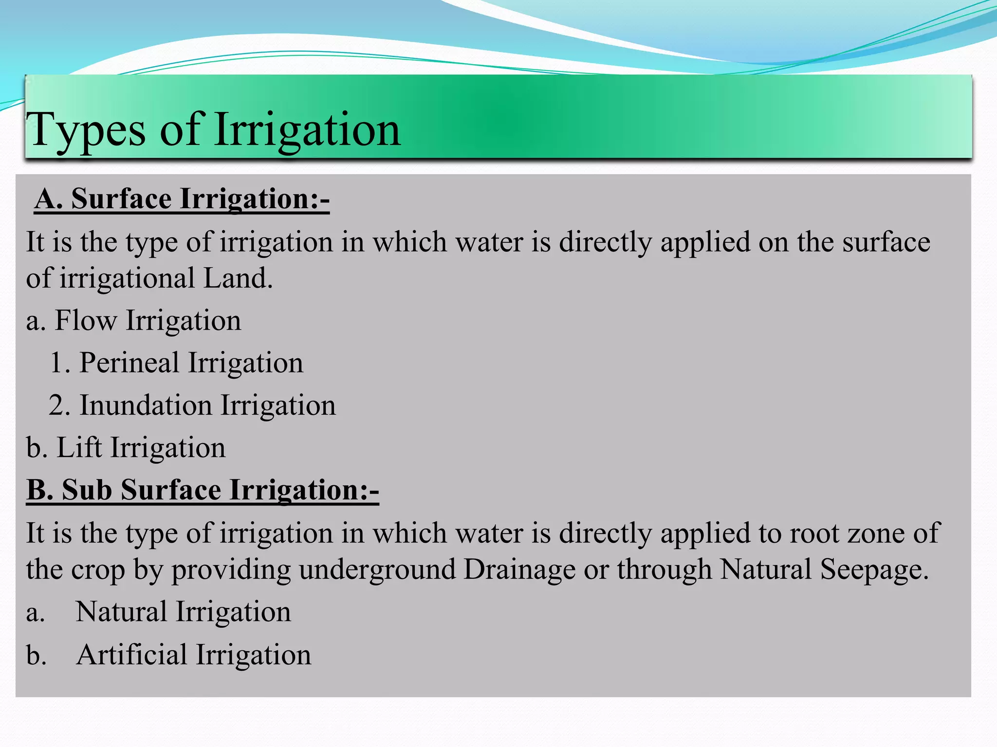 Types of Irrigation
A. Surface Irrigation:-
It is the type of irrigation in which water is directly applied on the surface
of irrigational Land.
a. Flow Irrigation
1. Perineal Irrigation
2. Inundation Irrigation
b. Lift Irrigation
B. Sub Surface Irrigation:-
It is the type of irrigation in which water is directly applied to root zone of
the crop by providing underground Drainage or through Natural Seepage.
a. Natural Irrigation
b. Artificial Irrigation
 