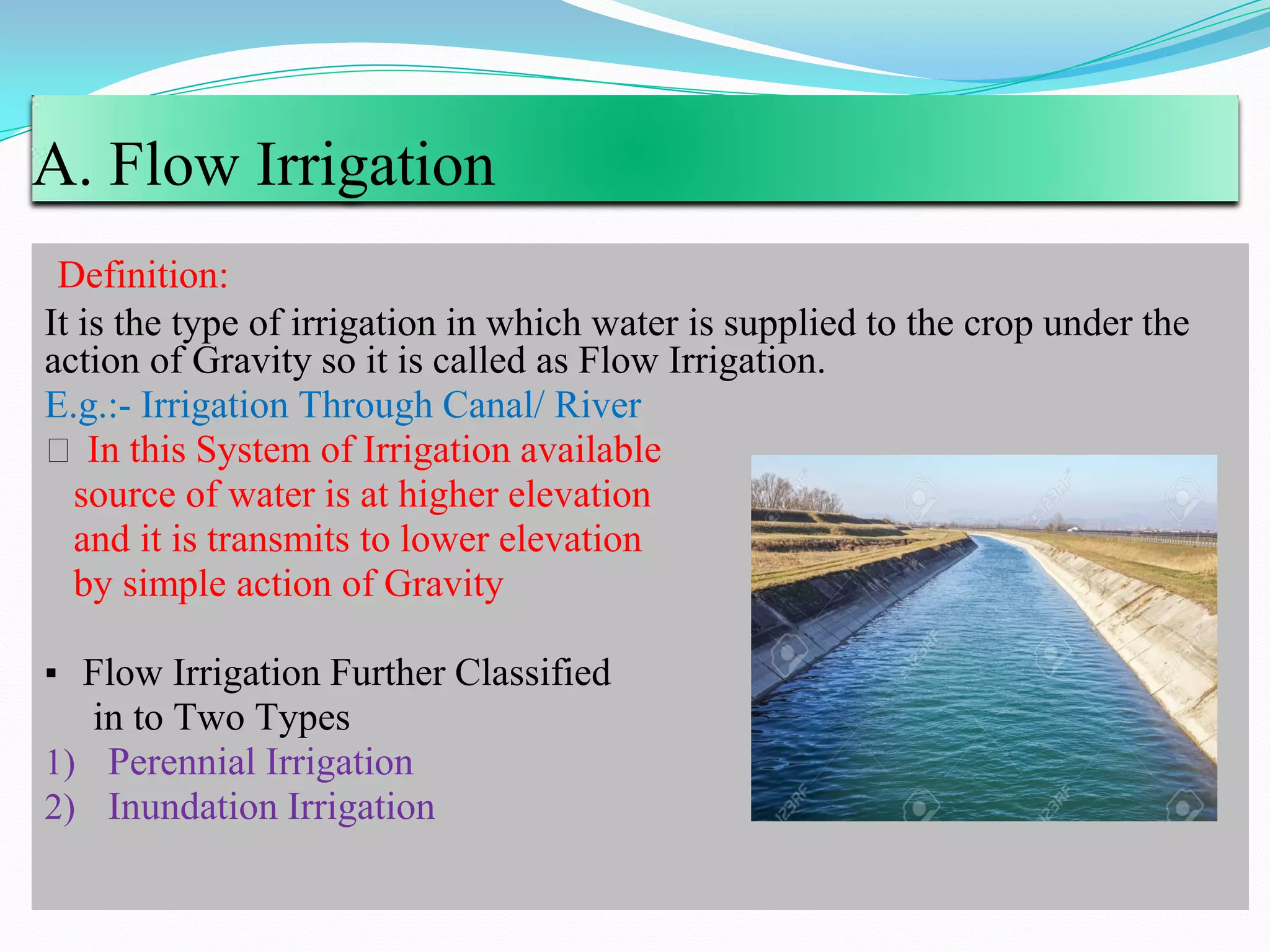 A. Flow Irrigation
Definition:
It is the type of irrigation in which water is supplied to the crop under the
action of Gravity so it is called as Flow Irrigation.
E.g.:- Irrigation Through Canal/ River
⚫ In this System of Irrigation available
source of water is at higher elevation
and it is transmits to lower elevation
by simple action of Gravity
▪ Flow Irrigation Further Classified
in to Two Types
1) Perennial Irrigation
2) Inundation Irrigation
 
