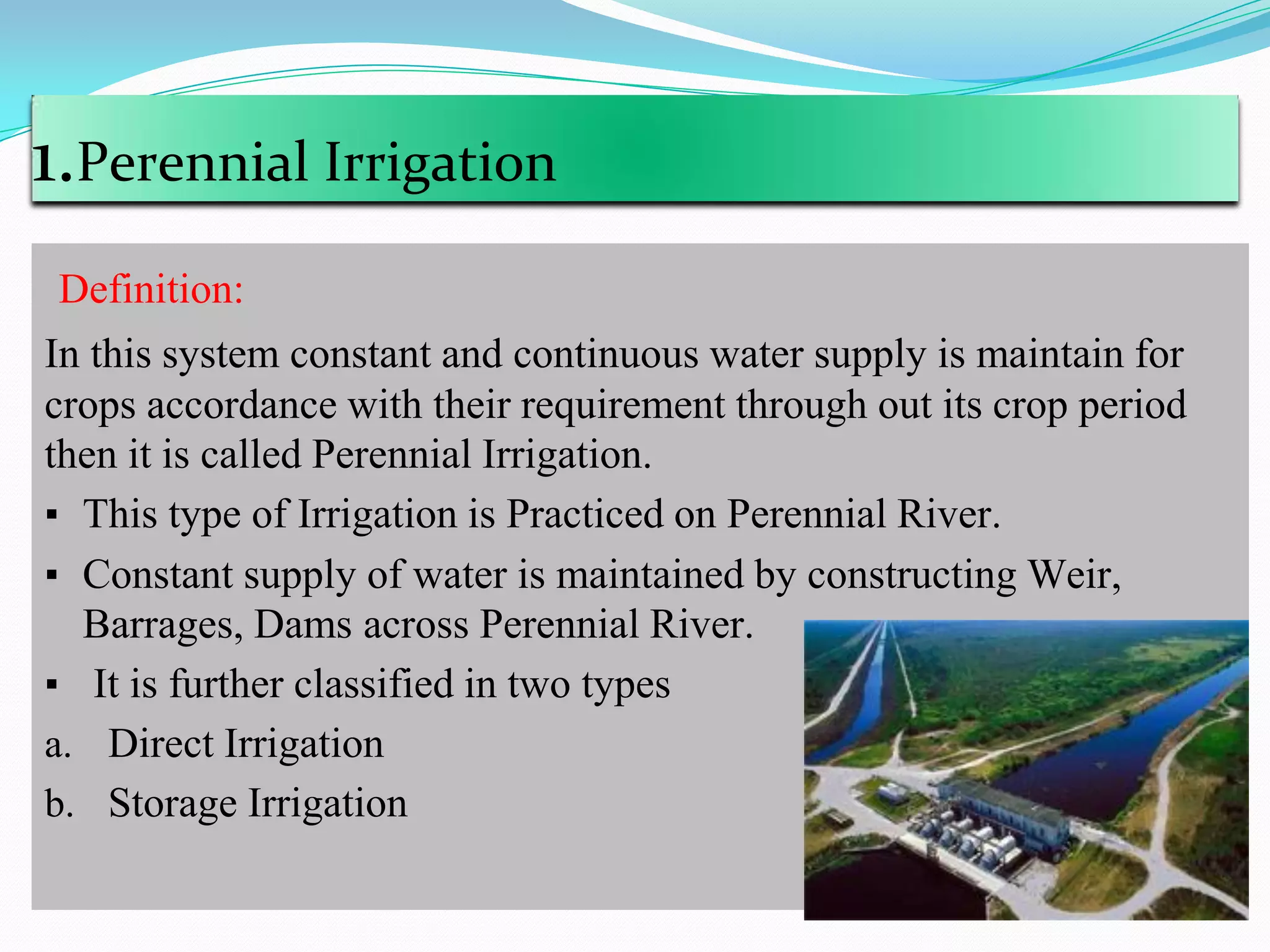 1.Perennial Irrigation
Definition:
In this system constant and continuous water supply is maintain for
crops accordance with their requirement through out its crop period
then it is called Perennial Irrigation.
▪ This type of Irrigation is Practiced on Perennial River.
▪ Constant supply of water is maintained by constructing Weir,
Barrages, Dams across Perennial River.
▪ It is further classified in two types
a. Direct Irrigation
b. Storage Irrigation
 