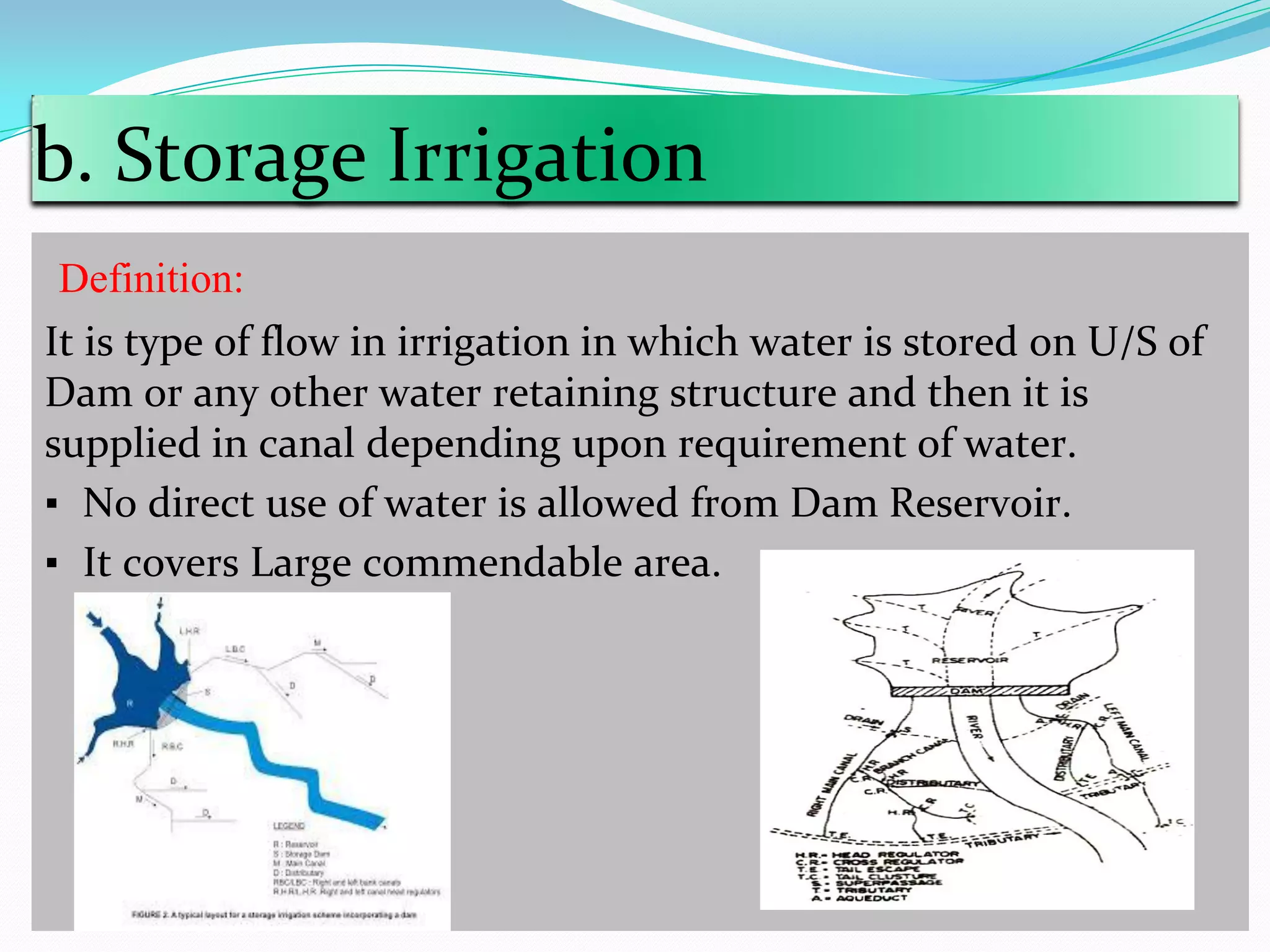b. Storage Irrigation
Definition:
It is type of flow in irrigation in which water is stored on U/S of
Dam or any other water retaining structure and then it is
supplied in canal depending upon requirement of water.
▪ No direct use of water is allowed from Dam Reservoir.
▪ It covers Large commendable area.
 
