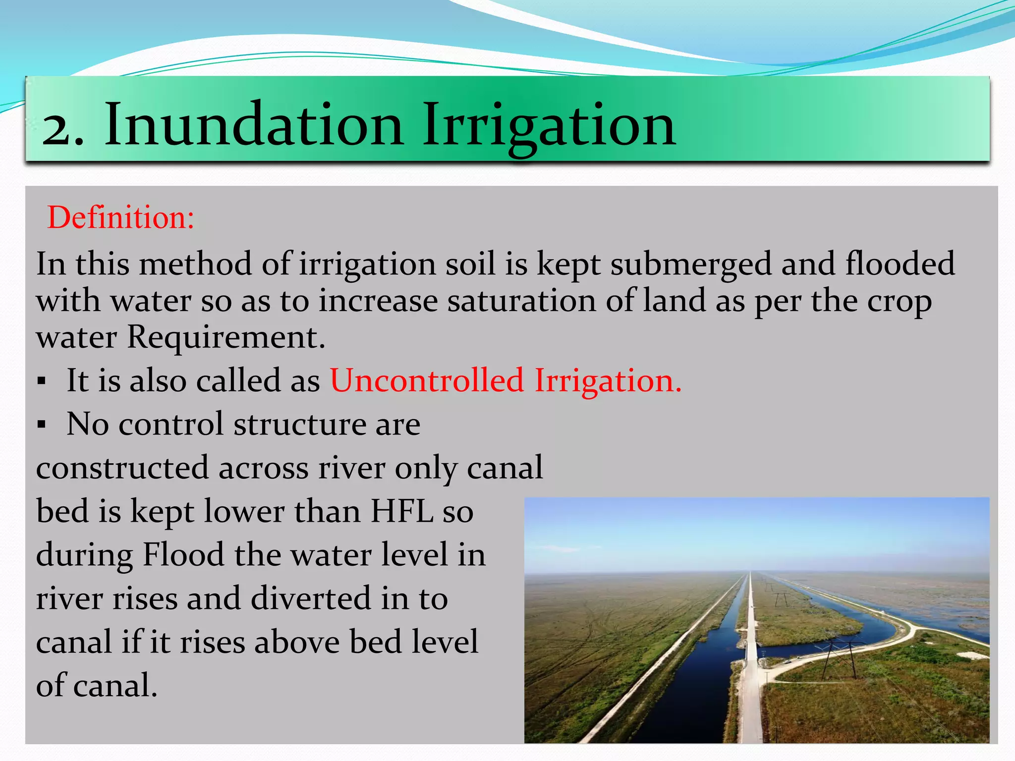 2. Inundation Irrigation
Definition:
In this method of irrigation soil is kept submerged and flooded
with water so as to increase saturation of land as per the crop
water Requirement.
▪ It is also called as Uncontrolled Irrigation.
▪ No control structure are
constructed across river only canal
bed is kept lower than HFL so
during Flood the water level in
river rises and diverted in to
canal if it rises above bed level
of canal.
 