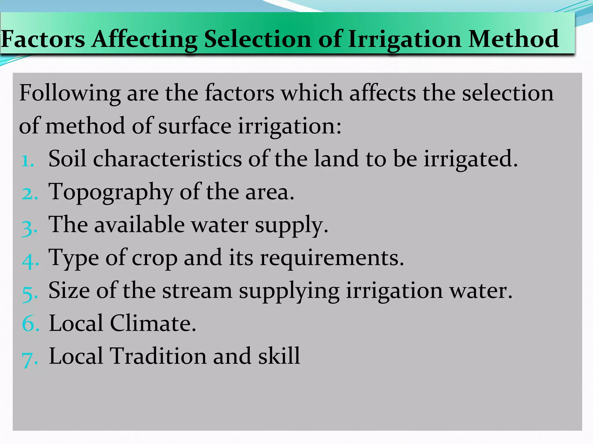 Factors Affecting Selection of Irrigation Method
Following are the factors which affects the selection
of method of surface irrigation:
1. Soil characteristics of the land to be irrigated.
2. Topography of the area.
3. The available water supply.
4. Type of crop and its requirements.
5. Size of the stream supplying irrigation water.
6. Local Climate.
7. Local Tradition and skill
 