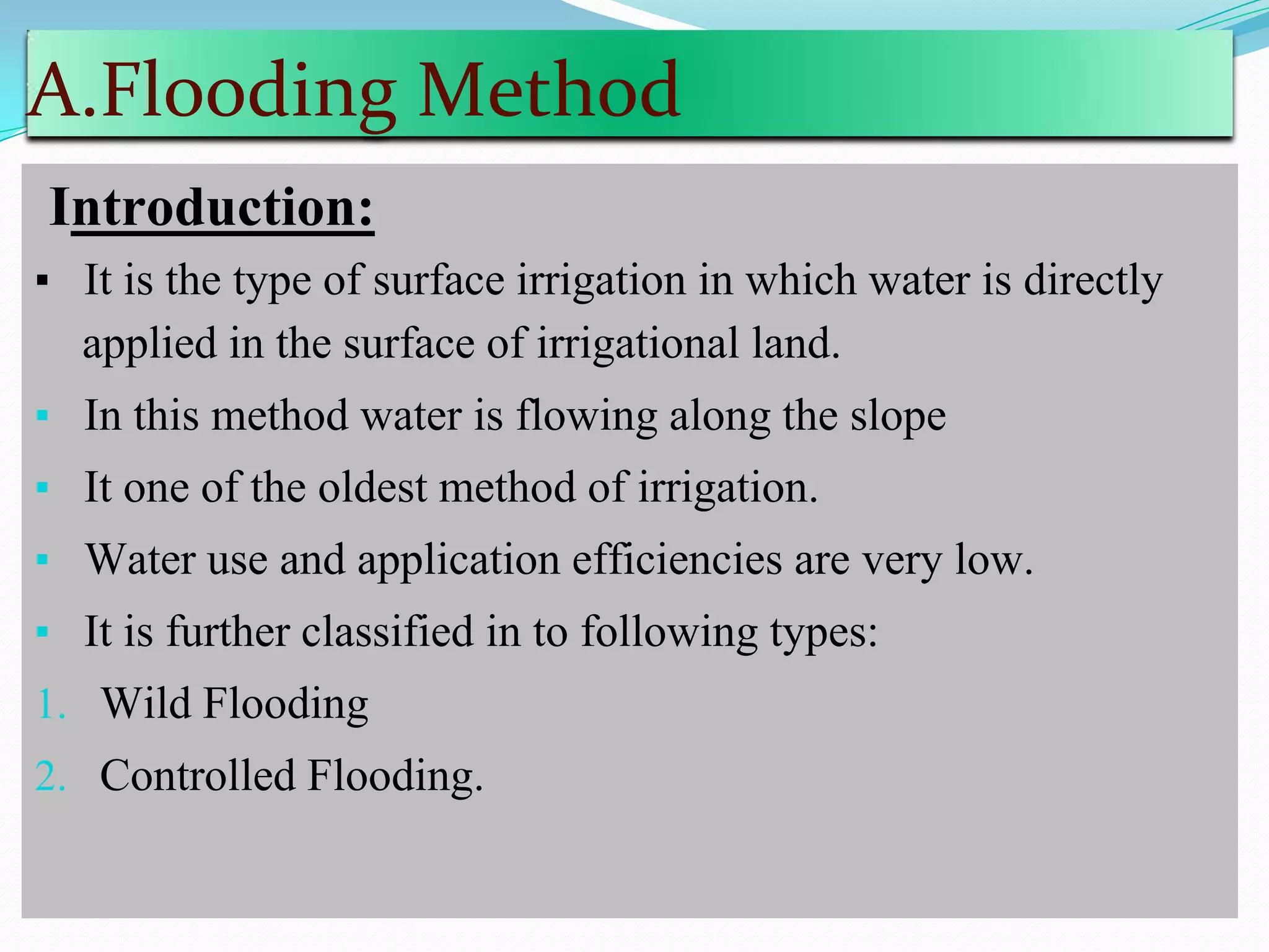 A.Flooding Method
Introduction:
▪ It is the type of surface irrigation in which water is directly
applied in the surface of irrigational land.
▪ In this method water is flowing along the slope
▪ It one of the oldest method of irrigation.
▪ Water use and application efficiencies are very low.
▪ It is further classified in to following types:
1. Wild Flooding
2. Controlled Flooding.
 