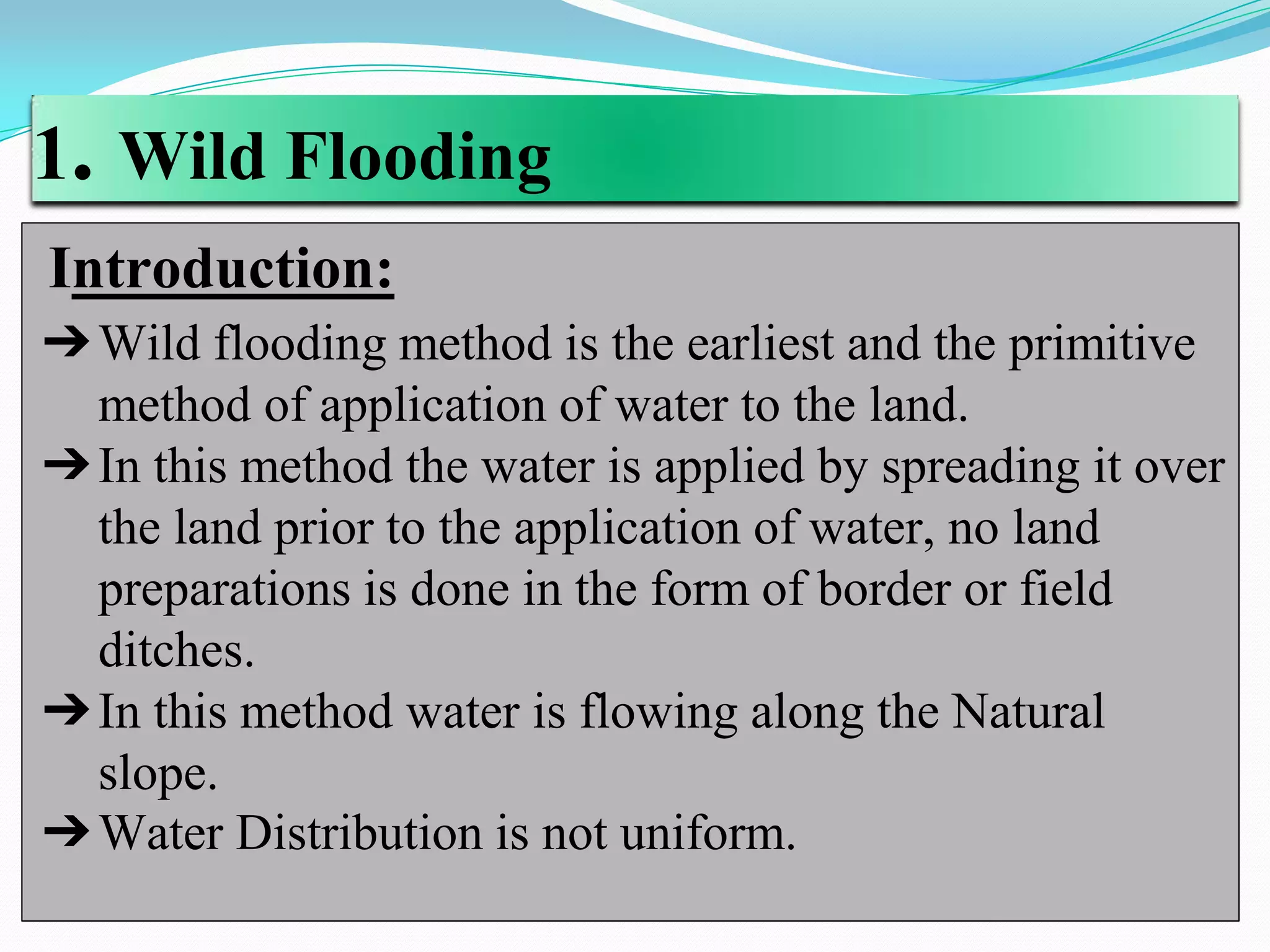 1. Wild Flooding
Introduction:
➔Wild flooding method is the earliest and the primitive
method of application of water to the land.
➔In this method the water is applied by spreading it over
the land prior to the application of water, no land
preparations is done in the form of border or field
ditches.
➔In this method water is flowing along the Natural
slope.
➔Water Distribution is not uniform.
 