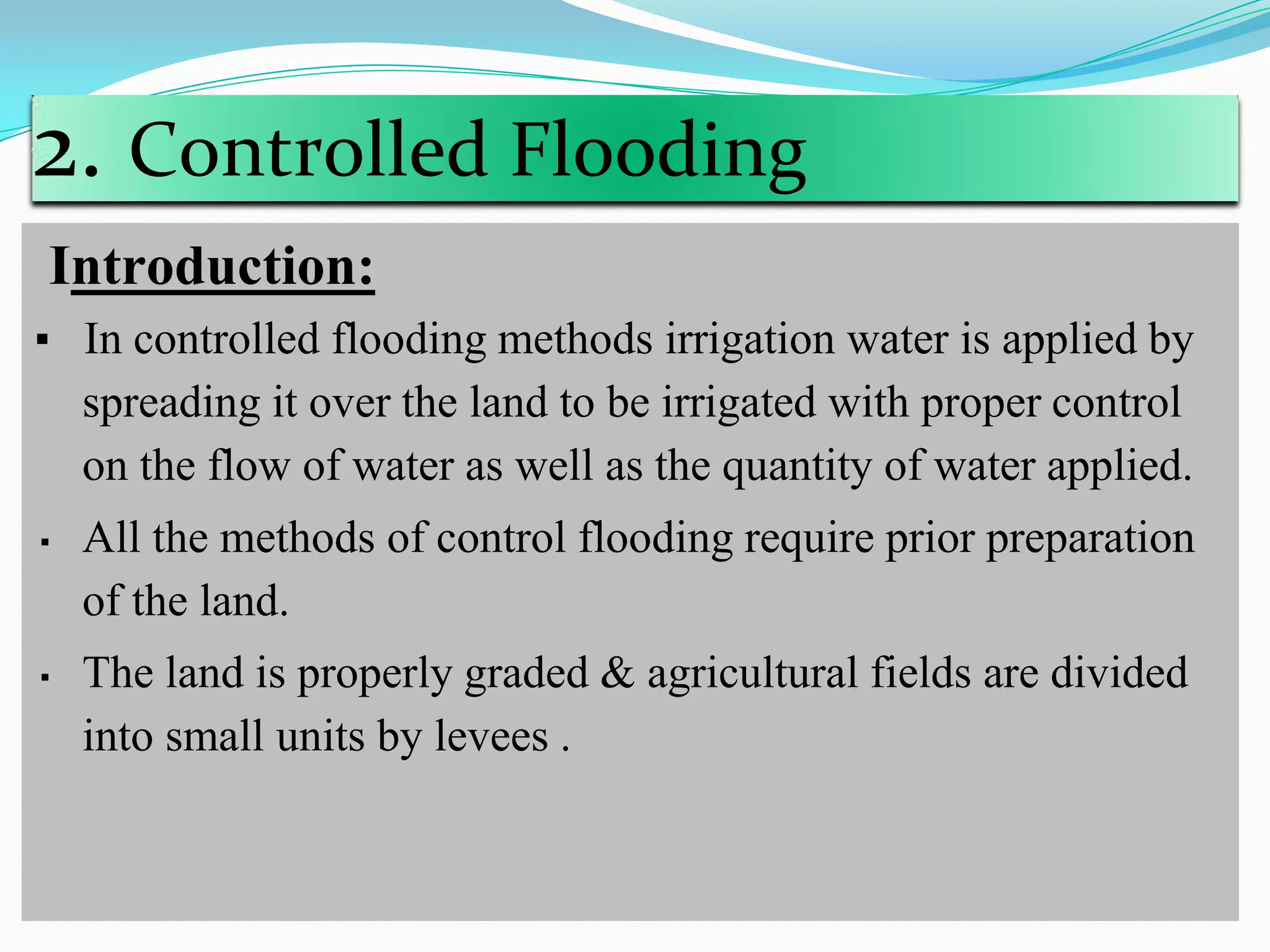 2. Controlled Flooding
Introduction:
▪ In controlled flooding methods irrigation water is applied by
spreading it over the land to be irrigated with proper control
on the flow of water as well as the quantity of water applied.
▪ All the methods of control flooding require prior preparation
of the land.
▪ The land is properly graded & agricultural fields are divided
into small units by levees .
 