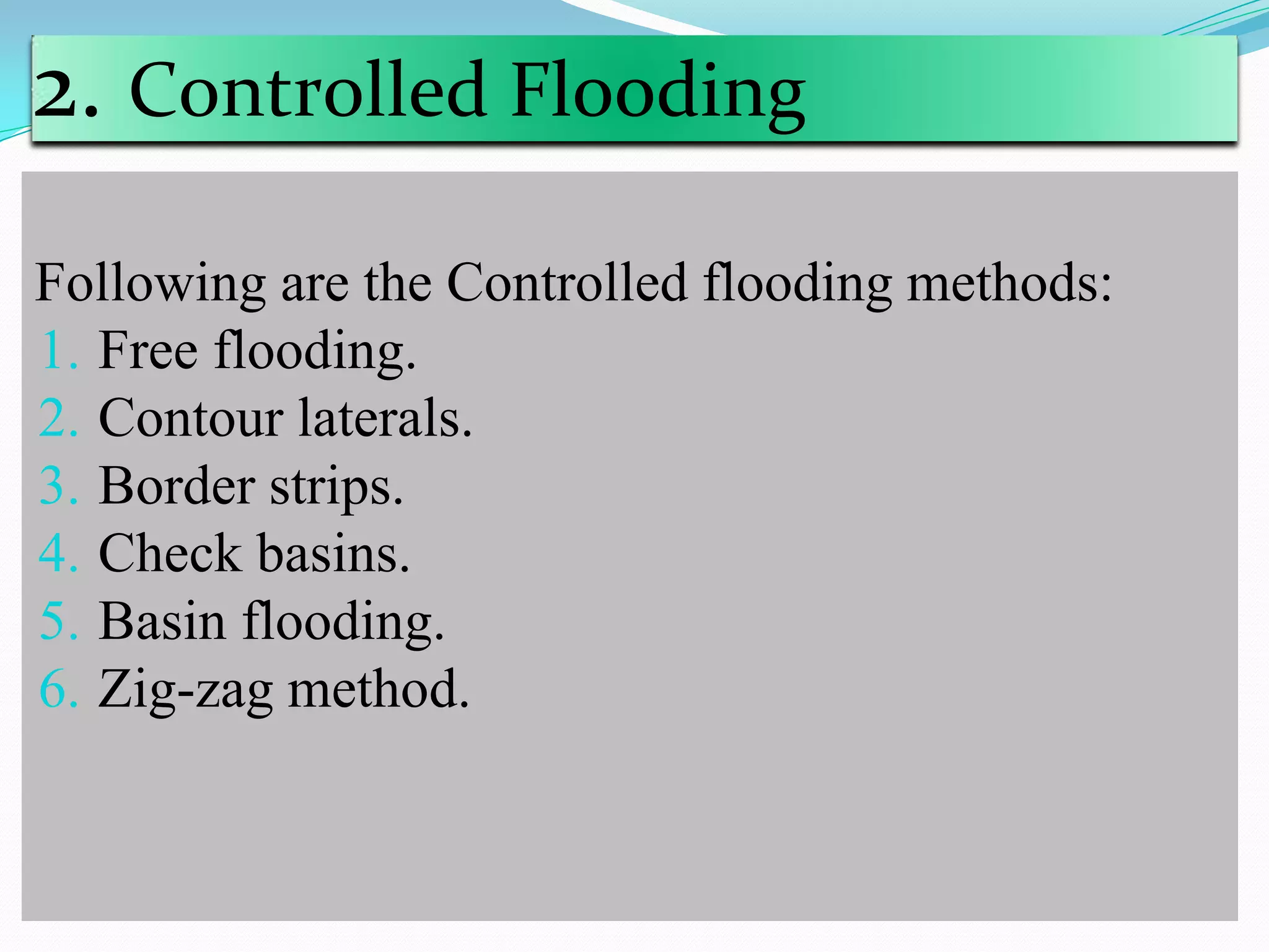 2. Controlled Flooding
Following are the Controlled flooding methods:
1. Free flooding.
2. Contour laterals.
3. Border strips.
4. Check basins.
5. Basin flooding.
6. Zig-zag method.
 