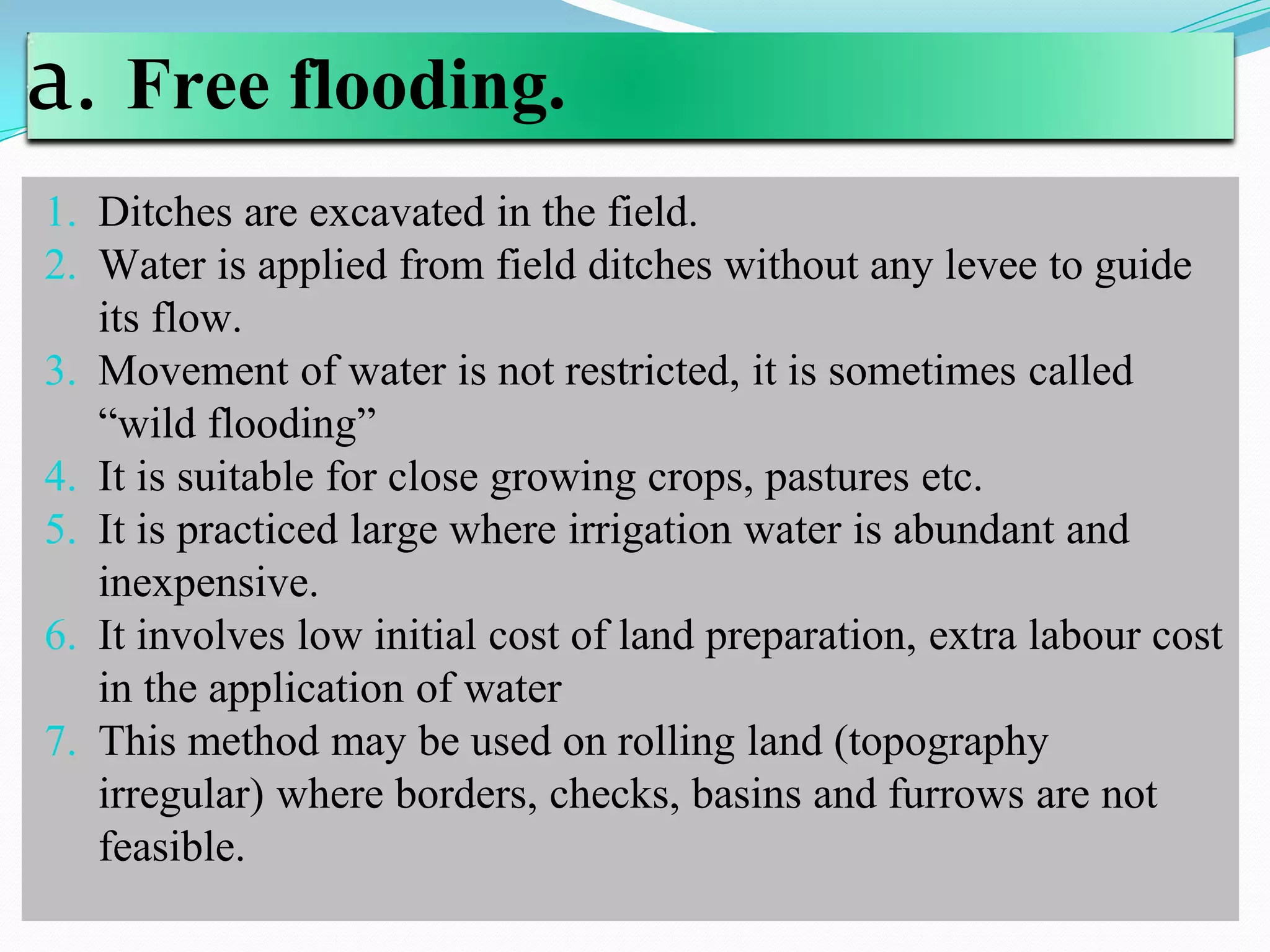 a. Free flooding.
1. Ditches are excavated in the field.
2. Water is applied from field ditches without any levee to guide
its flow.
3. Movement of water is not restricted, it is sometimes called
“wild flooding”
4. It is suitable for close growing crops, pastures etc.
5. It is practiced large where irrigation water is abundant and
inexpensive.
6. It involves low initial cost of land preparation, extra labour cost
in the application of water
7. This method may be used on rolling land (topography
irregular) where borders, checks, basins and furrows are not
feasible.
 
