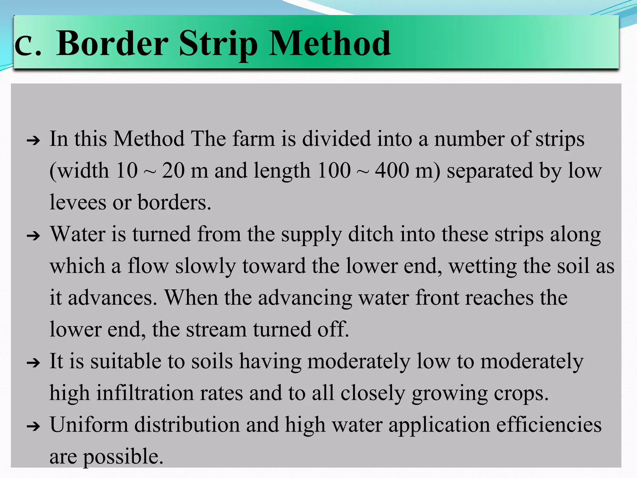 c. Border Strip Method
➔ In this Method The farm is divided into a number of strips
(width 10 ~ 20 m and length 100 ~ 400 m) separated by low
levees or borders.
➔ Water is turned from the supply ditch into these strips along
which a flow slowly toward the lower end, wetting the soil as
it advances. When the advancing water front reaches the
lower end, the stream turned off.
➔ It is suitable to soils having moderately low to moderately
high infiltration rates and to all closely growing crops.
➔ Uniform distribution and high water application efficiencies
are possible.
 