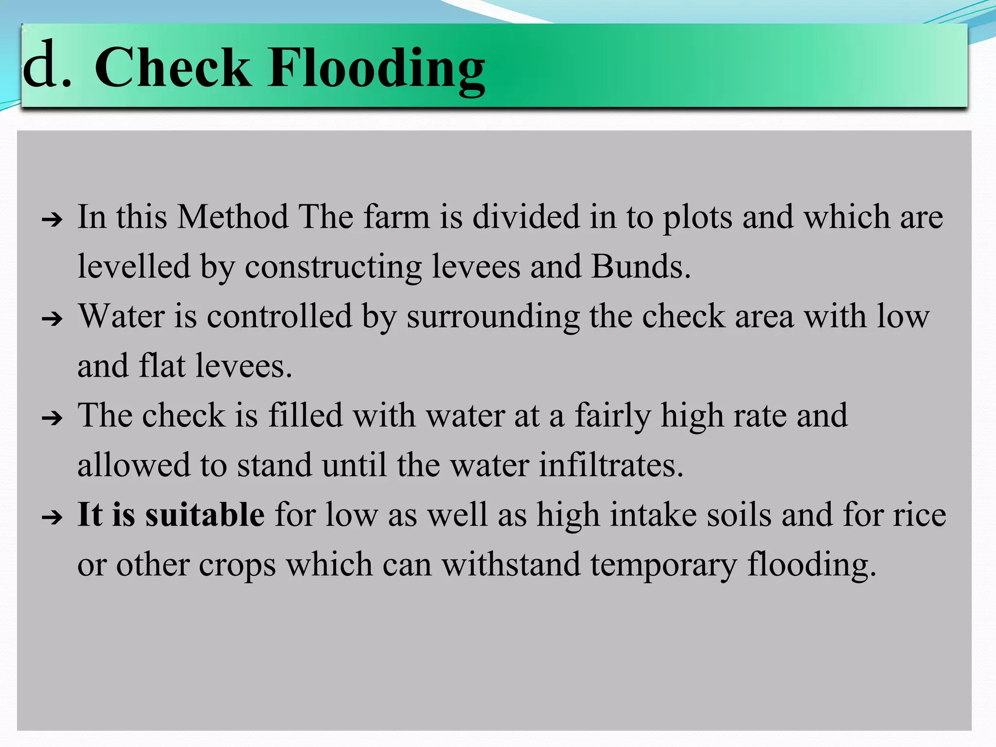 d. Check Flooding
➔ In this Method The farm is divided in to plots and which are
levelled by constructing levees and Bunds.
➔ Water is controlled by surrounding the check area with low
and flat levees.
➔ The check is filled with water at a fairly high rate and
allowed to stand until the water infiltrates.
➔ It is suitable for low as well as high intake soils and for rice
or other crops which can withstand temporary flooding.
 
