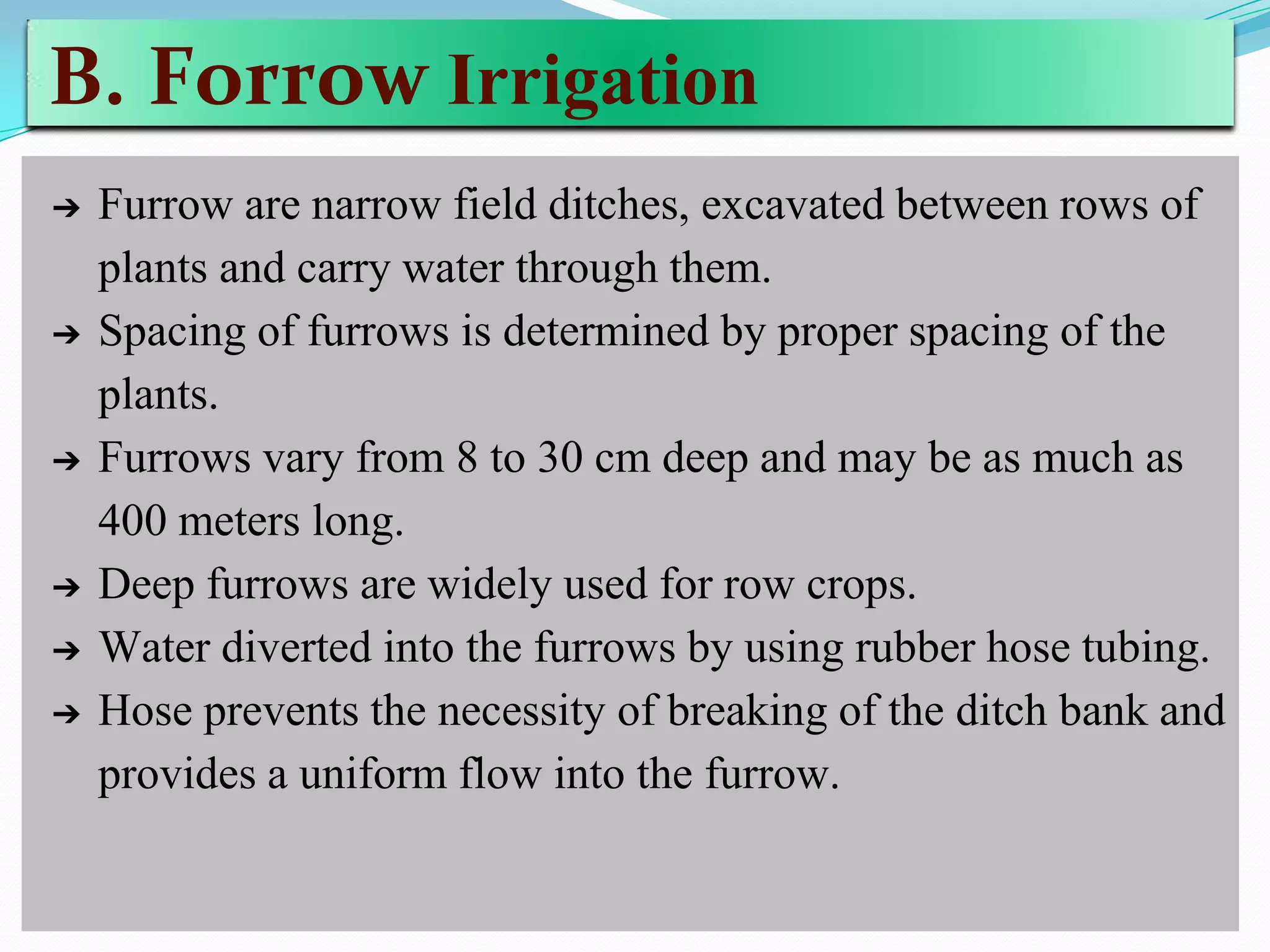 B. Forrow Irrigation
➔ Furrow are narrow field ditches, excavated between rows of
plants and carry water through them.
➔ Spacing of furrows is determined by proper spacing of the
plants.
➔ Furrows vary from 8 to 30 cm deep and may be as much as
400 meters long.
➔ Deep furrows are widely used for row crops.
➔ Water diverted into the furrows by using rubber hose tubing.
➔ Hose prevents the necessity of breaking of the ditch bank and
provides a uniform flow into the furrow.
 