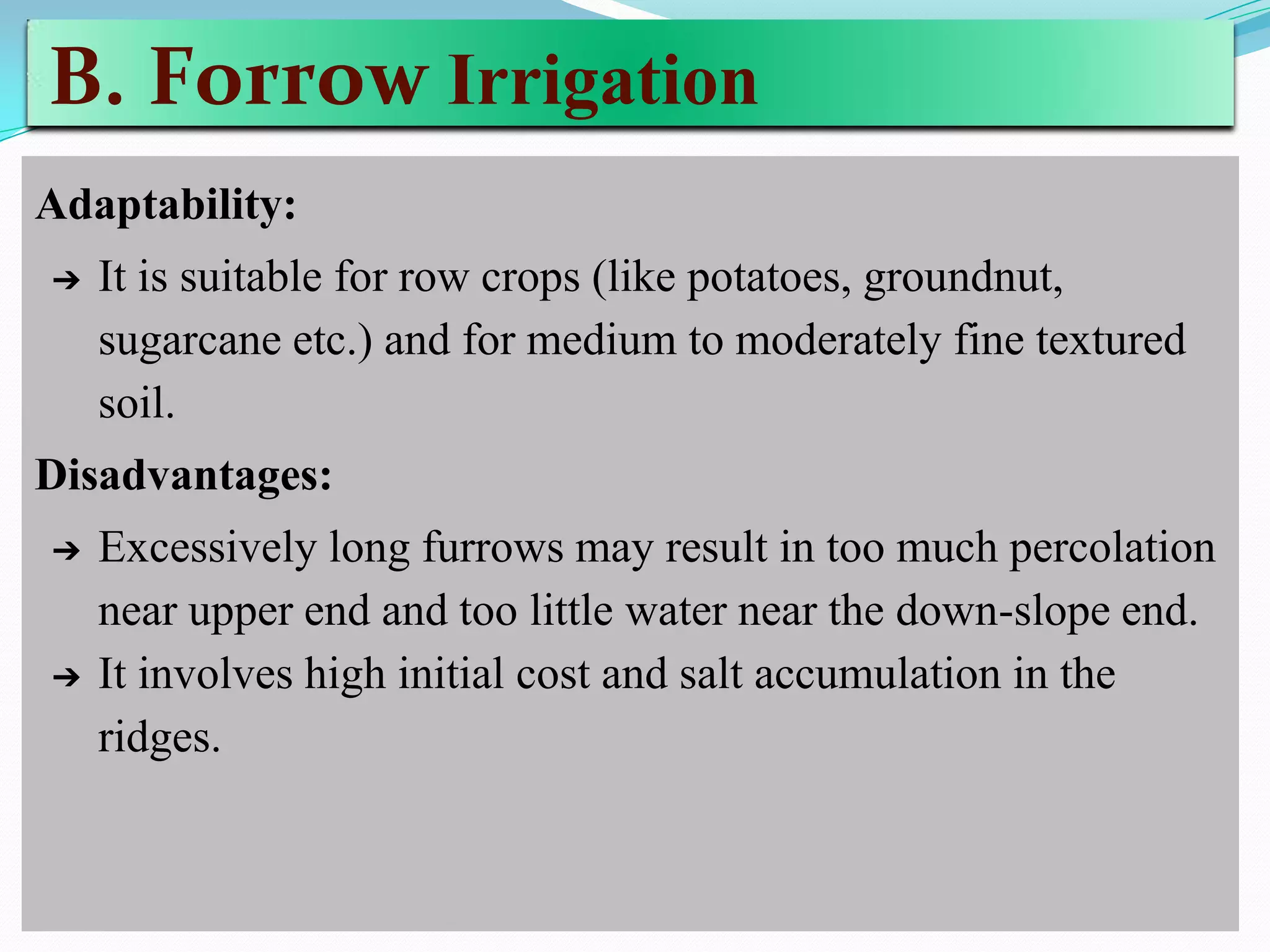 B. Forrow Irrigation
Adaptability:
➔ It is suitable for row crops (like potatoes, groundnut,
sugarcane etc.) and for medium to moderately fine textured
soil.
Disadvantages:
➔ Excessively long furrows may result in too much percolation
near upper end and too little water near the down-slope end.
➔ It involves high initial cost and salt accumulation in the
ridges.
 
