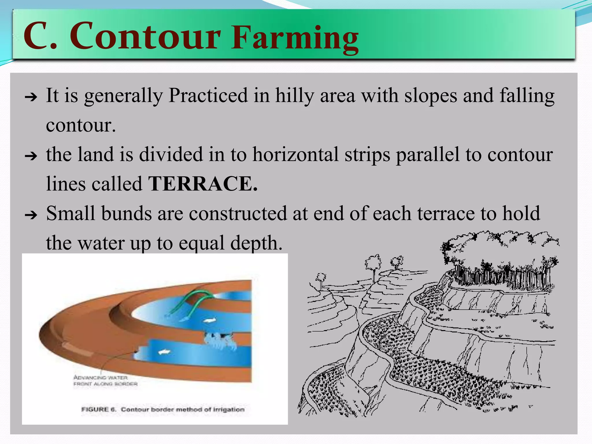C. Contour Farming
➔ It is generally Practiced in hilly area with slopes and falling
contour.
➔ the land is divided in to horizontal strips parallel to contour
lines called TERRACE.
➔ Small bunds are constructed at end of each terrace to hold
the water up to equal depth.
 