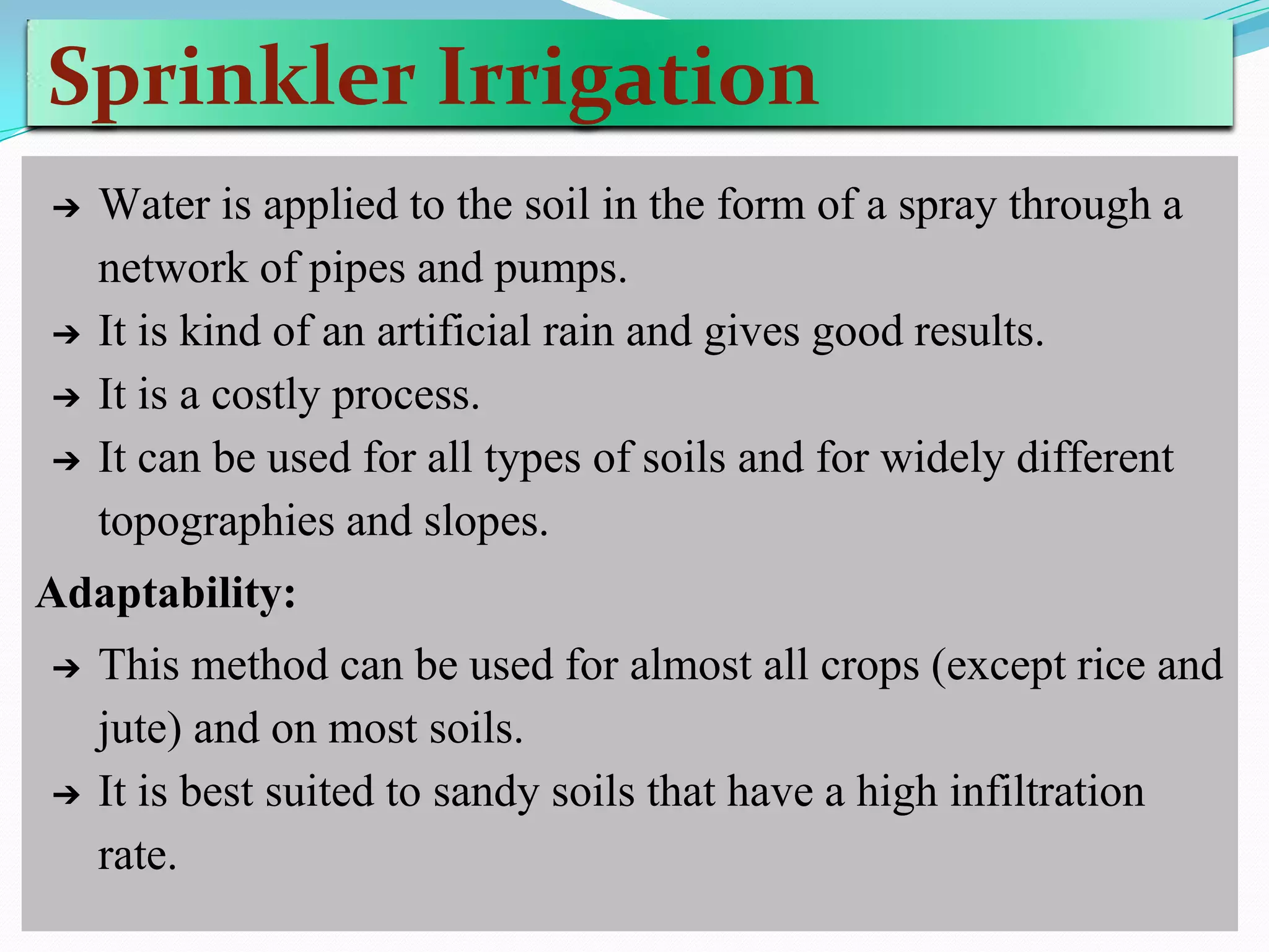 Sprinkler Irrigation
➔ Water is applied to the soil in the form of a spray through a
network of pipes and pumps.
➔ It is kind of an artificial rain and gives good results.
➔ It is a costly process.
➔ It can be used for all types of soils and for widely different
topographies and slopes.
Adaptability:
➔ This method can be used for almost all crops (except rice and
jute) and on most soils.
➔ It is best suited to sandy soils that have a high infiltration
rate.
 