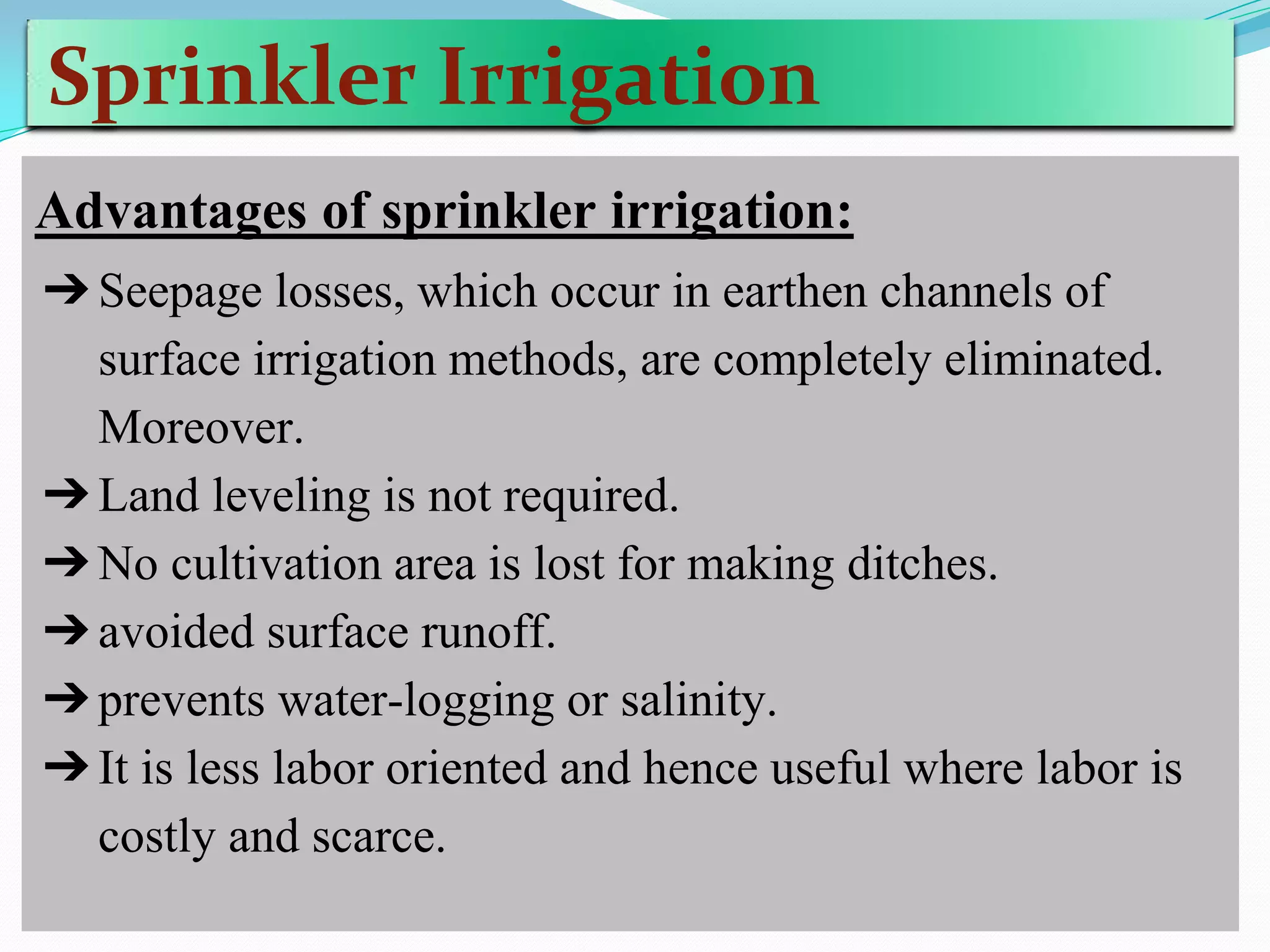 Sprinkler Irrigation
Advantages of sprinkler irrigation:
➔Seepage losses, which occur in earthen channels of
surface irrigation methods, are completely eliminated.
Moreover.
➔Land leveling is not required.
➔No cultivation area is lost for making ditches.
➔avoided surface runoff.
➔prevents water-logging or salinity.
➔It is less labor oriented and hence useful where labor is
costly and scarce.
 