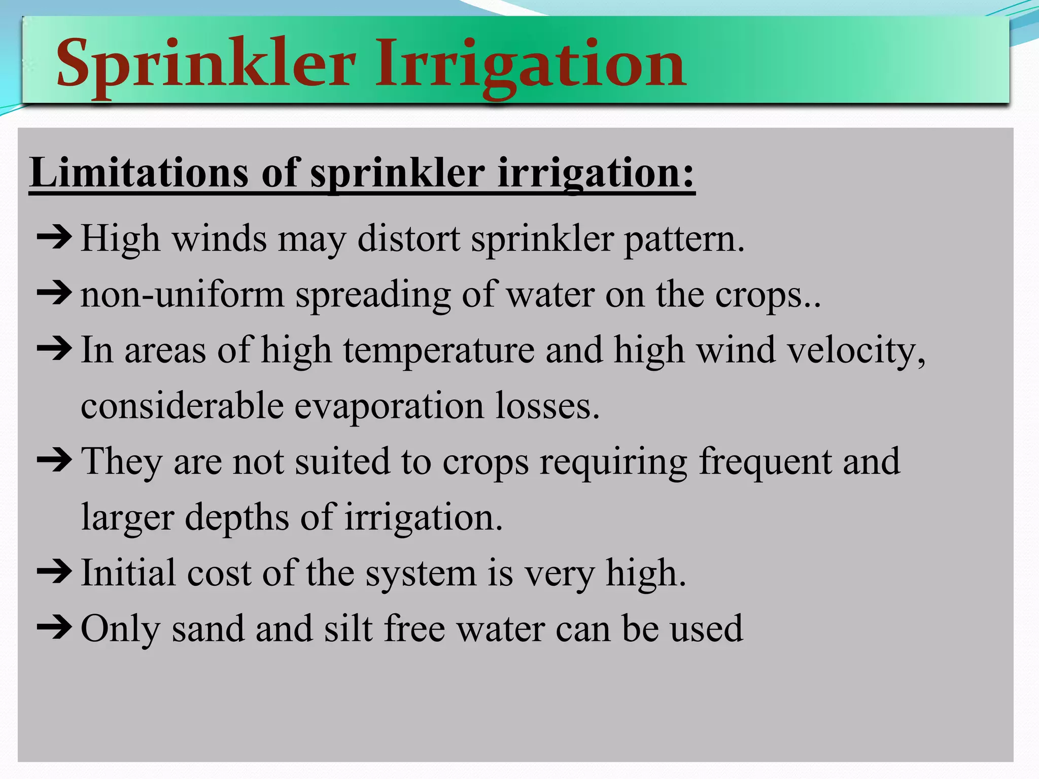 Sprinkler Irrigation
Limitations of sprinkler irrigation:
➔High winds may distort sprinkler pattern.
➔non-uniform spreading of water on the crops..
➔In areas of high temperature and high wind velocity,
considerable evaporation losses.
➔They are not suited to crops requiring frequent and
larger depths of irrigation.
➔Initial cost of the system is very high.
➔Only sand and silt free water can be used
 