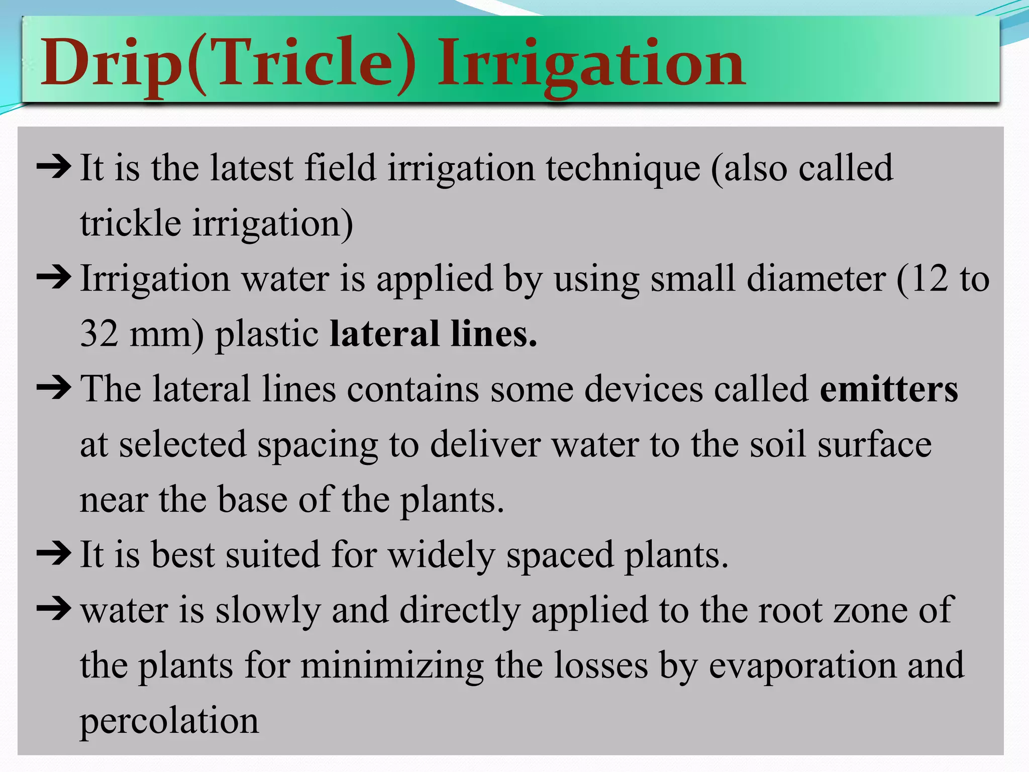Drip(Tricle) Irrigation
➔It is the latest field irrigation technique (also called
trickle irrigation)
➔Irrigation water is applied by using small diameter (12 to
32 mm) plastic lateral lines.
➔The lateral lines contains some devices called emitters
at selected spacing to deliver water to the soil surface
near the base of the plants.
➔It is best suited for widely spaced plants.
➔water is slowly and directly applied to the root zone of
the plants for minimizing the losses by evaporation and
percolation
 