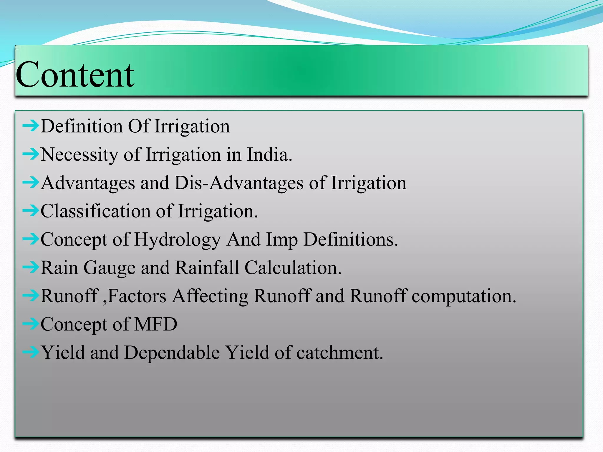 Content
➔Definition Of Irrigation
➔Necessity of Irrigation in India.
➔Advantages and Dis-Advantages of Irrigation
➔Classification of Irrigation.
➔Concept of Hydrology And Imp Definitions.
➔Rain Gauge and Rainfall Calculation.
➔Runoff ,Factors Affecting Runoff and Runoff computation.
➔Concept of MFD
➔Yield and Dependable Yield of catchment.
 