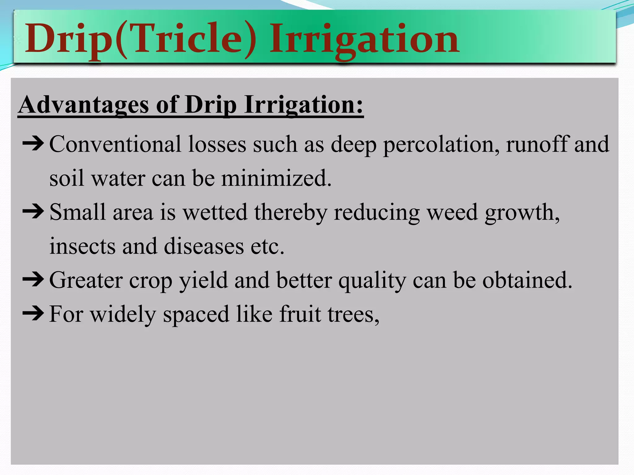 Drip(Tricle) Irrigation
Advantages of Drip Irrigation:
➔Conventional losses such as deep percolation, runoff and
soil water can be minimized.
➔Small area is wetted thereby reducing weed growth,
insects and diseases etc.
➔Greater crop yield and better quality can be obtained.
➔For widely spaced like fruit trees,
 
