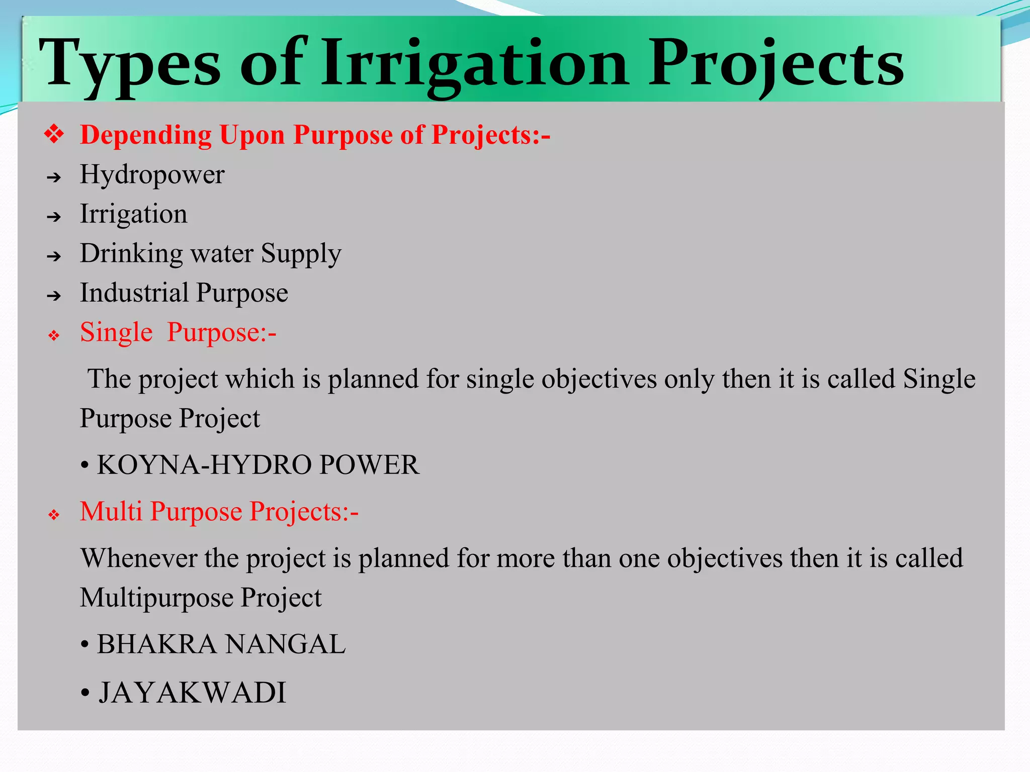 Types of Irrigation Projects
❖ Depending Upon Purpose of Projects:-
➔ Hydropower
➔ Irrigation
➔ Drinking water Supply
➔ Industrial Purpose
❖ Single Purpose:-
The project which is planned for single objectives only then it is called Single
Purpose Project
• KOYNA-HYDRO POWER
❖ Multi Purpose Projects:-
Whenever the project is planned for more than one objectives then it is called
Multipurpose Project
• BHAKRA NANGAL
• JAYAKWADI
 