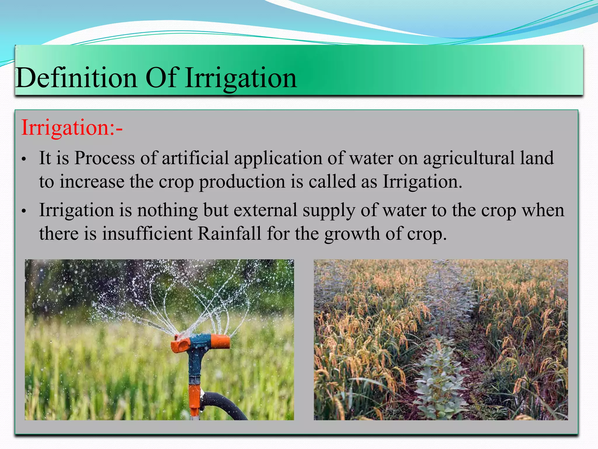 Definition Of Irrigation
Irrigation:-
• It is Process of artificial application of water on agricultural land
to increase the crop production is called as Irrigation.
• Irrigation is nothing but external supply of water to the crop when
there is insufficient Rainfall for the growth of crop.
 