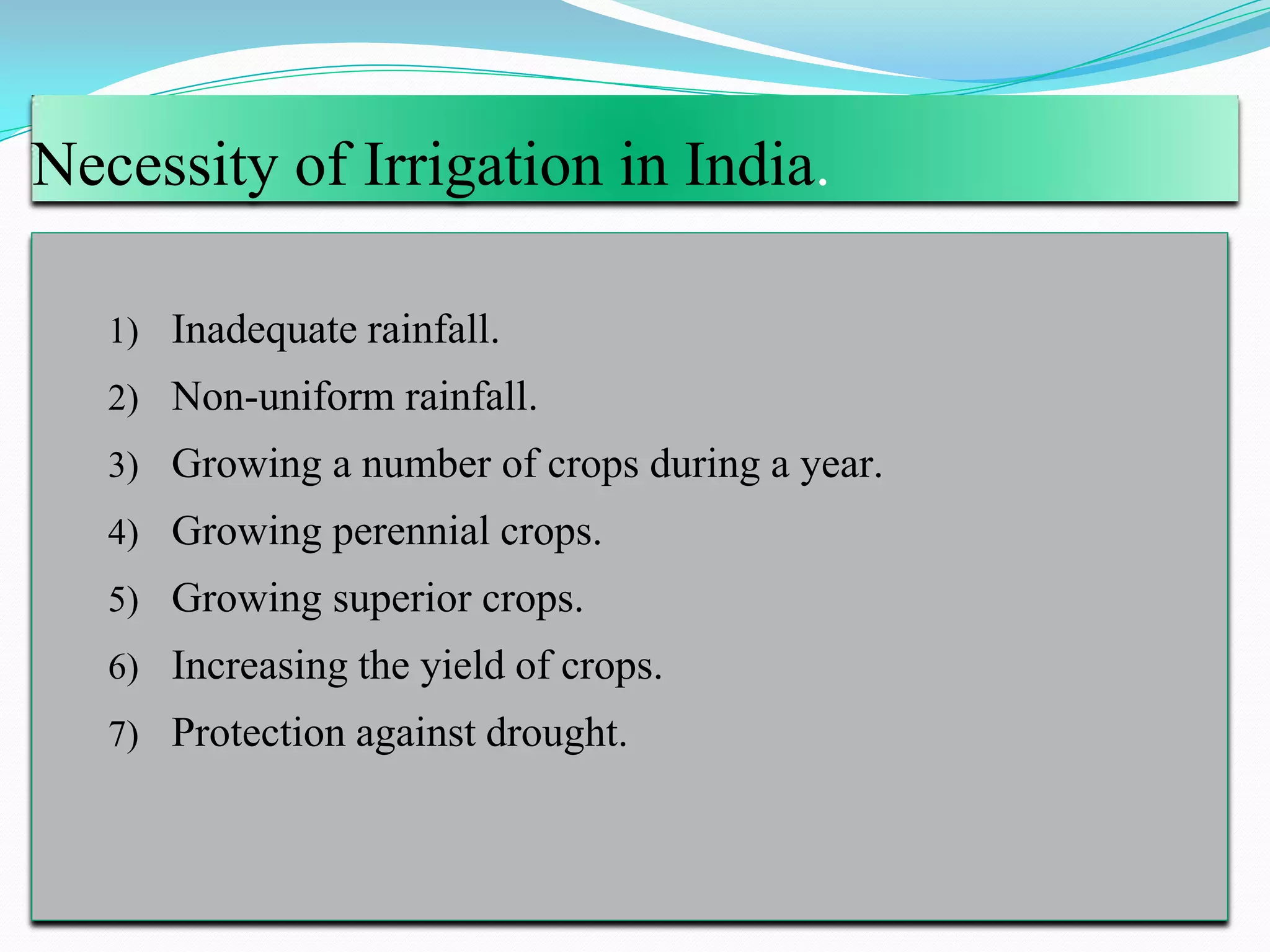 Necessity of Irrigation in India.
1) Inadequate rainfall.
2) Non-uniform rainfall.
3) Growing a number of crops during a year.
4) Growing perennial crops.
5) Growing superior crops.
6) Increasing the yield of crops.
7) Protection against drought.
 
