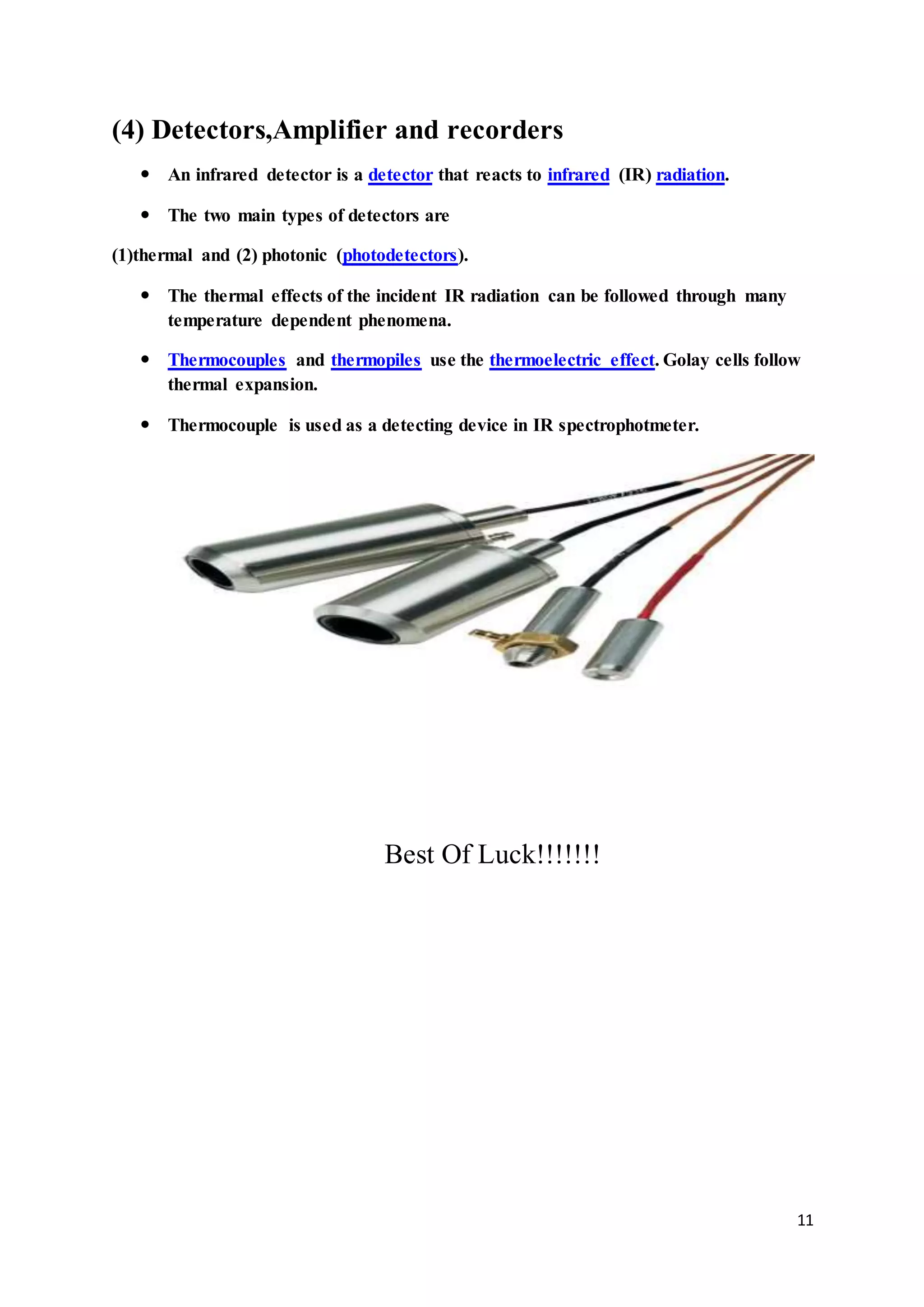 11
(4) Detectors,Amplifier and recorders
 An infrared detector is a detector that reacts to infrared (IR) radiation.
 The two main types of detectors are
(1)thermal and (2) photonic (photodetectors).
 The thermal effects of the incident IR radiation can be followed through many
temperature dependent phenomena.
 Thermocouples and thermopiles use the thermoelectric effect. Golay cells follow
thermal expansion.
 Thermocouple is used as a detecting device in IR spectrophotmeter.
Best Of Luck!!!!!!!
 