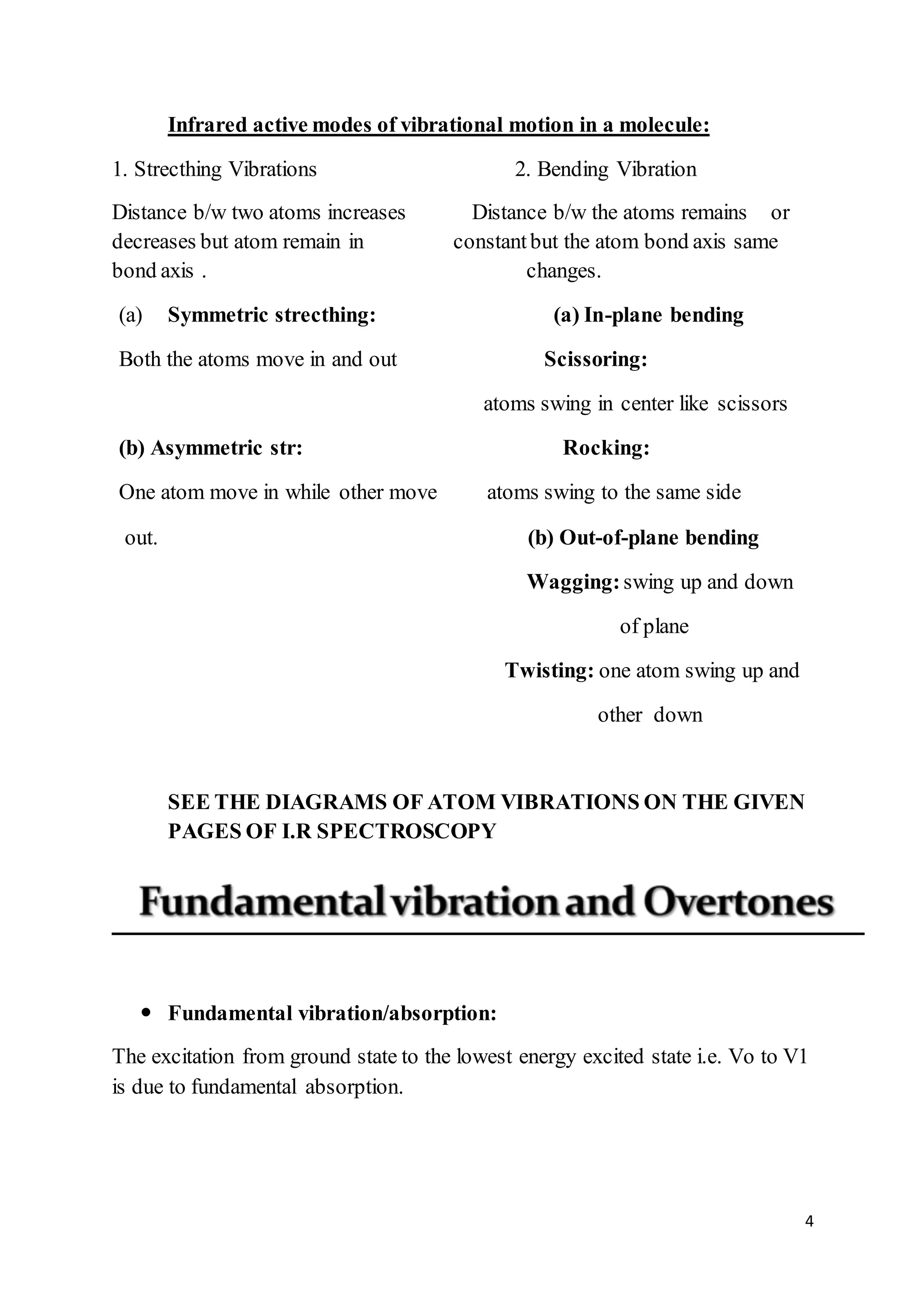 4
Infrared active modes of vibrational motion in a molecule:
1. Strecthing Vibrations 2. Bending Vibration
Distance b/w two atoms increases Distance b/w the atoms remains or
decreases but atom remain in constantbut the atom bond axis same
bond axis . changes.
(a) Symmetric strecthing: (a) In-plane bending
Both the atoms move in and out Scissoring:
atoms swing in center like scissors
(b) Asymmetric str: Rocking:
One atom move in while other move atoms swing to the same side
out. (b) Out-of-plane bending
Wagging:swing up and down
of plane
Twisting: one atom swing up and
other down
SEE THE DIAGRAMS OF ATOM VIBRATIONS ON THE GIVEN
PAGES OF I.R SPECTROSCOPY
 Fundamental vibration/absorption:
The excitation from ground state to the lowest energy excited state i.e. Vo to V1
is due to fundamental absorption.
 