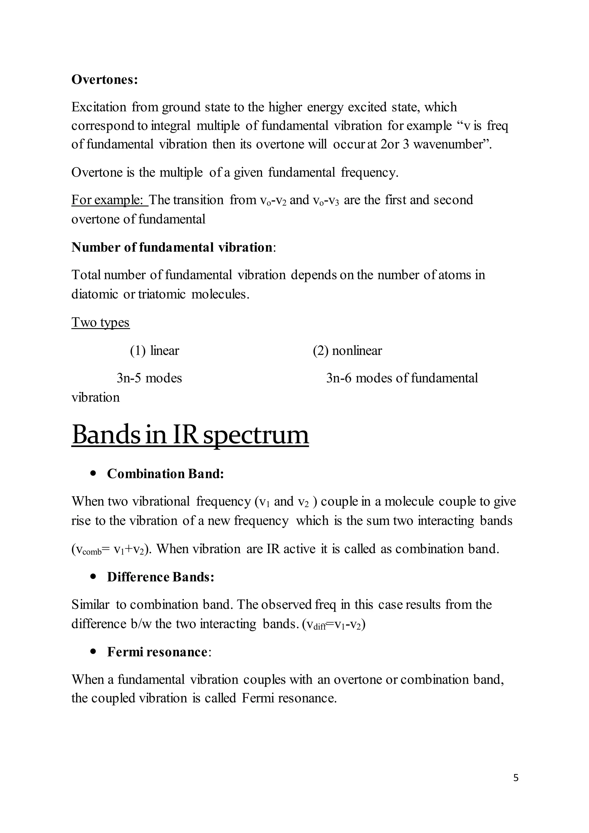 5
Overtones:
Excitation from ground state to the higher energy excited state, which
correspond to integral multiple of fundamental vibration for example “v is freq
of fundamental vibration then its overtone will occurat 2or 3 wavenumber”.
Overtone is the multiple of a given fundamental frequency.
For example: The transition from vo-v2 and vo-v3 are the first and second
overtone of fundamental
Number of fundamental vibration:
Total number of fundamental vibration depends on the number of atoms in
diatomic or triatomic molecules.
Two types
(1) linear (2) nonlinear
3n-5 modes 3n-6 modes of fundamental
vibration
Bandsin IR spectrum
 Combination Band:
When two vibrational frequency (v1 and v2 ) couple in a molecule couple to give
rise to the vibration of a new frequency which is the sum two interacting bands
(vcomb= v1+v2). When vibration are IR active it is called as combination band.
 Difference Bands:
Similar to combination band. The observed freq in this case results from the
difference b/w the two interacting bands. (vdiff=v1-v2)
 Fermi resonance:
When a fundamental vibration couples with an overtone or combination band,
the coupled vibration is called Fermi resonance.
 