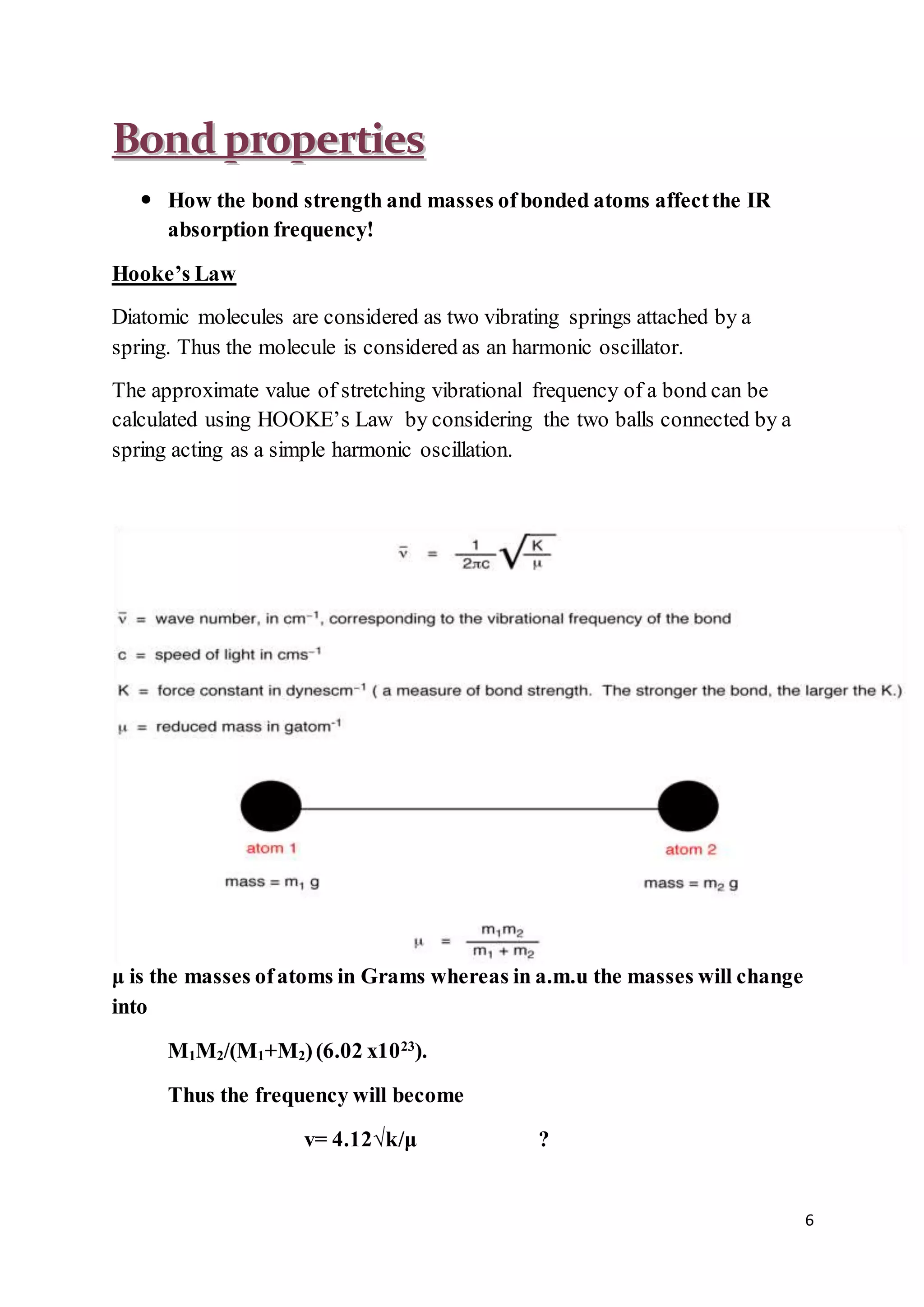 6
BBoonndd pprrooppeerrttiieess
 How the bond strength and masses ofbonded atoms affectthe IR
absorption frequency!
Hooke’s Law
Diatomic molecules are considered as two vibrating springs attached by a
spring. Thus the molecule is considered as an harmonic oscillator.
The approximate value of stretching vibrational frequency of a bond can be
calculated using HOOKE’s Law by considering the two balls connected by a
spring acting as a simple harmonic oscillation.
μ is the masses ofatoms in Grams whereas in a.m.u the masses will change
into
M1M2/(M1+M2)(6.02 x1023
).
Thus the frequency will become
v= 4.12√k/μ ?
 