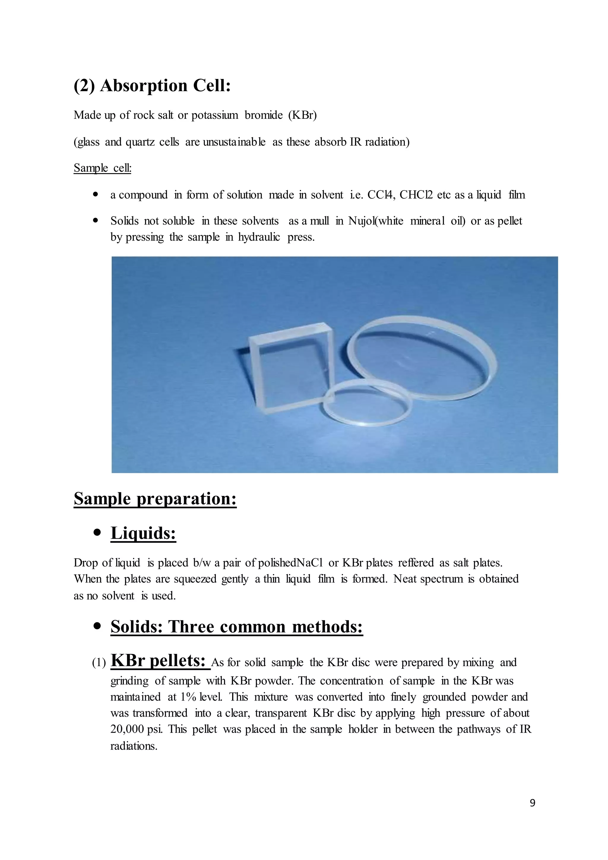 9
(2) Absorption Cell:
Made up of rock salt or potassium bromide (KBr)
(glass and quartz cells are unsustainable as these absorb IR radiation)
Sample cell:
 a compound in form of solution made in solvent i.e. CCl4, CHCl2 etc as a liquid film
 Solids not soluble in these solvents as a mull in Nujol(white mineral oil) or as pellet
by pressing the sample in hydraulic press.
Sample preparation:
 Liquids:
Drop of liquid is placed b/w a pair of polishedNaCl or KBr plates reffered as salt plates.
When the plates are squeezed gently a thin liquid film is formed. Neat spectrum is obtained
as no solvent is used.
 Solids: Three common methods:
(1) KBr pellets: As for solid sample the KBr disc were prepared by mixing and
grinding of sample with KBr powder. The concentration of sample in the KBr was
maintained at 1% level. This mixture was converted into finely grounded powder and
was transformed into a clear, transparent KBr disc by applying high pressure of about
20,000 psi. This pellet was placed in the sample holder in between the pathways of IR
radiations.
 