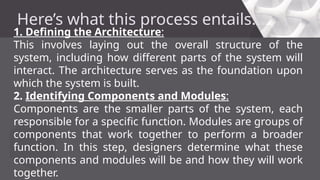 Here’s what this process entails:
1. Defining the Architecture:
This involves laying out the overall structure of the
system, including how different parts of the system will
interact. The architecture serves as the foundation upon
which the system is built.
2. Identifying Components and Modules:
Components are the smaller parts of the system, each
responsible for a specific function. Modules are groups of
components that work together to perform a broader
function. In this step, designers determine what these
components and modules will be and how they will work
together.
 
