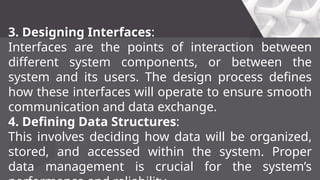 3. Designing Interfaces:
Interfaces are the points of interaction between
different system components, or between the
system and its users. The design process defines
how these interfaces will operate to ensure smooth
communication and data exchange.
4. Defining Data Structures:
This involves deciding how data will be organized,
stored, and accessed within the system. Proper
data management is crucial for the system’s
 