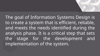 The goal of Information Systems Design is
to create a system that is efficient, reliable,
and meets the needs identified during the
analysis phase. It is a critical step that sets
the stage for the development and
implementation of the system.
 