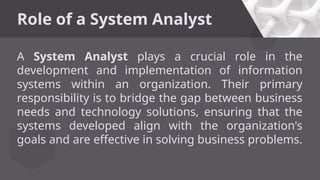 Role of a System Analyst
A System Analyst plays a crucial role in the
development and implementation of information
systems within an organization. Their primary
responsibility is to bridge the gap between business
needs and technology solutions, ensuring that the
systems developed align with the organization's
goals and are effective in solving business problems.
 