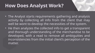 How Does Analyst Work?
• The Analyst starts requirements gathering and analysis
activity by collecting all info from the client that may
well be wont to develop the necessities of the system.
• He then analyzes the collected info to get a transparent
and thorough understanding of the merchandise to be
developed, with a read to remove all ambiguities and
inconsistencies from the initial client’s perception of the
matter.
 