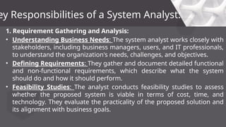 1. Requirement Gathering and Analysis:
• Understanding Business Needs: The system analyst works closely with
stakeholders, including business managers, users, and IT professionals,
to understand the organization's needs, challenges, and objectives.
• Defining Requirements: They gather and document detailed functional
and non-functional requirements, which describe what the system
should do and how it should perform.
• Feasibility Studies: The analyst conducts feasibility studies to assess
whether the proposed system is viable in terms of cost, time, and
technology. They evaluate the practicality of the proposed solution and
its alignment with business goals.
ey Responsibilities of a System Analyst:
 