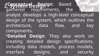 2. System Design
•Conceptual Design: Based on the
gathered requirements, the system
analyst develops a high-level conceptual
design of the system, which outlines the
architecture, data flow, and key
components.
•Detailed Design: They also work on
creating detailed design specifications,
including data models, process models,
interface designs, and security
 